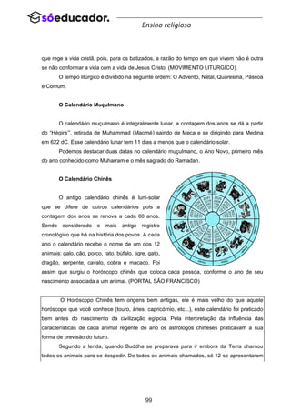 99
Ensino religioso
que rege a vida cristã, pois, para os batizados, a razão do tempo em que vivem não é outra
se não conformar a vida com a vida de Jesus Cristo. (MOVIMENTO LITÚRGICO).
O tempo litúrgico é dividido na seguinte ordem: O Advento, Natal, Quaresma, Páscoa
e Comum.
O Calendário Muçulmano
O calendário muçulmano é integralmente lunar, a contagem dos anos se dá a partir
do “Hégira’”, retirada de Muhammad (Maomé) saindo de Meca e se dirigindo para Medina
em 622 dC. Esse calendário lunar tem 11 dias a menos que o calendário solar.
Podemos destacar duas datas no calendário muçulmano, o Ano Novo, primeiro mês
do ano conhecido como Muharram e o mês sagrado do Ramadan.
O Calendário Chinês
O antigo calendário chinês é luni-solar
que se difere de outros calendários pois a
contagem dos anos se renova a cada 60 anos.
Sendo considerado o mais antigo registro
cronológico que há na história dos povos. A cada
ano o calendário recebe o nome de um dos 12
animais: galo, cão, porco, rato, búfalo, tigre, gato,
dragão, serpente, cavalo, cobra e macaco. Foi
assim que surgiu o horóscopo chinês que coloca cada pessoa, conforme o ano de seu
nascimento associada a um animal. (PORTAL SÃO FRANCISCO)
O Horóscopo Chinês tem origens bem antigas, ele é mais velho do que aquele
horóscopo que você conhece (touro, áries, capricórnio, etc...), este calendário foi praticado
bem antes do nascimento da civilização egípcia. Pela interpretação da influência das
características de cada animal regente do ano os astrólogos chineses praticavam a sua
forma de previsão do futuro.
Segundo a lenda, quando Buddha se preparava para ir embora da Terra chamou
todos os animais para se despedir. De todos os animais chamados, só 12 se apresentaram
 