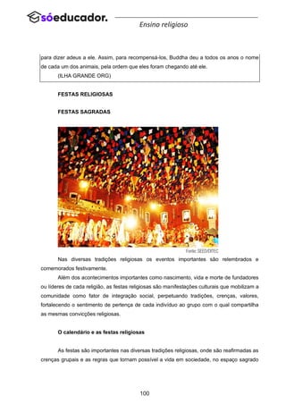 100
Ensino religioso
para dizer adeus a ele. Assim, para recompensá-los, Buddha deu a todos os anos o nome
de cada um dos animais, pela ordem que eles foram chegando até ele.
(ILHA GRANDE ORG)
FESTAS RELIGIOSAS
FESTAS SAGRADAS
Nas diversas tradições religiosas os eventos importantes são relembrados e
comemorados festivamente.
Além dos acontecimentos importantes como nascimento, vida e morte de fundadores
ou líderes de cada religião, as festas religiosas são manifestações culturais que mobilizam a
comunidade como fator de integração social, perpetuando tradições, crenças, valores,
fortalecendo o sentimento de pertença de cada indivíduo ao grupo com o qual compartilha
as mesmas convicções religiosas.
O calendário e as festas religiosas
As festas são importantes nas diversas tradições religiosas, onde são reafirmadas as
crenças grupais e as regras que tornam possível a vida em sociedade, no espaço sagrado
 