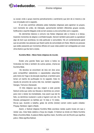 101
Ensino religioso
ou social, onde o grupo reanima periodicamente o sentimento que tem de si mesmo e de
sua vinculação com o sagrado.
É um dos caminhos utilizados pelas tradições religiosas para aglutinar os grupos,
num momento de união, de interação, aproximando também diferentes grupos sociais,
fortificando o espírito fatigado onde se tem acesso a uma comunhão com o sagrado.
Os elementos básicos e comuns nas festas religiosas são a música e a dança,
trazendo momentos de alegria e confraternização. Servem também para pedir ou agradecer
algo de bom que aconteceu na vida particular e comunitária. Há um contentamento geral
que se percebe nas pessoas que fazem parte da comunidade em festa. Mesmo as pessoas
que estão passando por momentos difíceis em suas vidas podem ser contagiadas por esse
clima festivo que faz bem a todos.
Kumbha Mela – Maior festa religiosa do mundo
Existe uma grande festa que reúne a todos os
hinduístas da Índia e também de outros países, chama-se
Kumbha Mela.
Os devotos se encontram de dois em dois anos
para compartilhar sabedorias e capacidades adquiridas
pelo treino do Yoga e da devoção espiritual, e também para
tomar um banho de purificação no rio sagrado. Este rio
resulta do encontro de outros três rios, também sagrados:
Ganges, Yamuna e Saraswati.
O mito religioso que deu origem a este grande
festival conta que certa vez Deuses e demônios se uniram
para criar o néctar da imortalidade, mas assim que ele foi
feito, os demônios roubaram o pote e fugiram com ele. Os
Deuses perseguiram os ladrões por 12 dias e 12 noites.
Diz-se que, durante a batalha, gotas de amrita (néctar) caíram sobre quatro cidades:
Prayag, Haridwar, Ujjain e Nasik.
Assim, o festival religioso Kumbha Mela acontece nestes quatro locais em que o
néctar caiu. Esta festa celebra a força da criação. O festival se divide em Maha Kumbha
Mela e Kumbha Mela. A palavra Maha significa maior, Kumbha vem de Khumb que significa
pote e Mela significa festival.
 
