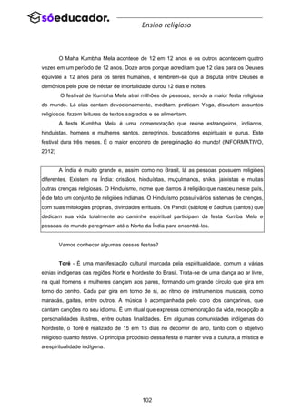 102
Ensino religioso
O Maha Kumbha Mela acontece de 12 em 12 anos e os outros acontecem quatro
vezes em um período de 12 anos. Doze anos porque acreditam que 12 dias para os Deuses
equivale a 12 anos para os seres humanos, e lembrem-se que a disputa entre Deuses e
demônios pelo pote de néctar de imortalidade durou 12 dias e noites.
O festival de Kumbha Mela atrai milhões de pessoas, sendo a maior festa religiosa
do mundo. Lá elas cantam devocionalmente, meditam, praticam Yoga, discutem assuntos
religiosos, fazem leituras de textos sagrados e se alimentam.
A festa Kumbha Mela é uma comemoração que reúne estrangeiros, indianos,
hinduístas, homens e mulheres santos, peregrinos, buscadores espirituais e gurus. Este
festival dura três meses. É o maior encontro de peregrinação do mundo! (INFORMATIVO,
2012)
A Índia é muito grande e, assim como no Brasil, lá as pessoas possuem religiões
diferentes. Existem na Índia: cristãos, hinduístas, muçulmanos, shiks, jainistas e muitas
outras crenças religiosas. O Hinduísmo, nome que damos à religião que nasceu neste país,
é de fato um conjunto de religiões indianas. O Hinduísmo possui vários sistemas de crenças,
com suas mitologias próprias, divindades e rituais. Os Pandit (sábios) e Sadhus (santos) que
dedicam sua vida totalmente ao caminho espiritual participam da festa Kumba Mela e
pessoas do mundo peregrinam até o Norte da Índia para encontrá-los.
Vamos conhecer algumas dessas festas?
Toré - É uma manifestação cultural marcada pela espiritualidade, comum a várias
etnias indígenas das regiões Norte e Nordeste do Brasil. Trata-se de uma dança ao ar livre,
na qual homens e mulheres dançam aos pares, formando um grande círculo que gira em
torno do centro. Cada par gira em torno de si, ao ritmo de instrumentos musicais, como
maracás, gaitas, entre outros. A música é acompanhada pelo coro dos dançarinos, que
cantam canções no seu idioma. É um ritual que expressa comemoração da vida, recepção a
personalidades ilustres, entre outras finalidades. Em algumas comunidades indígenas do
Nordeste, o Toré é realizado de 15 em 15 dias no decorrer do ano, tanto com o objetivo
religioso quanto festivo. O principal propósito dessa festa é manter viva a cultura, a mística e
a espiritualidade indígena.
 