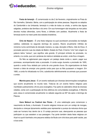 103
Ensino religioso
Festa de Iemanjá – É comemorada no dia 2 de fevereiro, originalmente na Praia do
Rio Vermelho, Salvador, Bahia, com a participação de várias pessoas. Segundo os adeptos
do Candomblé e da Umbanda, Iemanjá é a mãe de todos os orixás, a rainha das águas
salgadas, protetora das famílias e do amor. Em sua homenagem são lançadas ao mar pelos
devotos muitas oferendas, como flores, e bilhetes com pedidos. Atualmente a festa de
Iemanjá ocorre na maior parte dos estados brasileiros.
Círio de Nazaré – É uma festa religiosa na qual acontecem procissões da tradição
católica, celebrada no segundo domingo de outubro. Reúne anualmente milhões de
romeiros numa caminhada de devoção mariana, ou seja, devoção à Maria, mãe de Deus. A
procissão percorre ruas da cidade de Belém, Estado do Pará. O termo “círio” tem origem na
palavra latina “cereus”, que significa vela grande. O principal símbolo da procissão, no
entanto, é a corda, que com centenas de metros é atrelada ao andor, onde fica a imagem.
Os fiéis se aglomeram para segurar um pedaço desta corda e, assim, pagar sua
promessa, acompanhando toda a procissão. A corda surgiu durante a procissão de 1855,
quando o andor ficou atolado por conta de uma grande chuva. Os organizadores da festa
tiveram a ideia de arranjar uma grande corda para que os fiéis puxassem a imagem. Em
1885, a corda foi oficializada no Círio, substituindo definitivamente os animais que puxavam
o andor.
Marcha para Jesus - É um evento realizado por diversas denominações evangélicas
que ocorre anualmente no mundo todo. Trata-se de um evento festivo religioso para
manifestar publicamente a fé do povo evangélico. Faz parte do calendário oficial de diversas
cidades, conta com a participação de trios elétricos de comunidades evangélicas. A Marcha
para Jesus é comemorada anualmente no sábado seguinte ao 60º dia após o domingo de
Páscoa.
Hana Matsuri ou Festival das Flores - É uma celebração para comemorar o
nascimento de Buda, o Iluminado. O evento religioso inicia-se com um cortejo de monges,
discípulos e crianças tipicamente vestidas para representar a pureza da natureza divina que
cada ser humano traz dentro de si. O cortejo percorre ruas, abençoando as pessoas que
participam ou que assistem a sua passagem. Faz parte também desta festa religiosa um
ritual no qual é banhada uma pequena estátua de Buda com chá doce para pedir saúde, paz
e boa sorte.
 