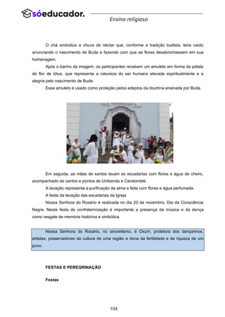 104
Ensino religioso
O chá simboliza a chuva de néctar que, conforme a tradição budista, teria caído
anunciando o nascimento de Buda e fazendo com que as flores desabrochassem em sua
homenagem.
Após o banho da imagem, os participantes recebem um amuleto em forma de pétala
de flor de lótus, que representa a natureza do ser humano elevada espiritualmente e a
alegria pelo nascimento de Buda.
Esse amuleto é usado como proteção pelos adeptos da doutrina ensinada por Buda.
Em seguida, as mães de santos lavam as escadarias com flores e água de cheiro,
acompanhado de cantos e pontos de Umbanda e Candomblé.
A lavação representa a purificação da alma e feita com flores e água perfumada.
A festa da lavação das escadarias da Igreja
Nossa Senhora do Rosário é realizada no dia 20 de novembro, Dia da Consciência
Negra. Nesta festa de confraternização é importante a presença da música e da dança
como resgate de memória histórica e simbólica.
Nossa Senhora do Rosário, no sincretismo, é Oxum, protetora dos dançarinos,
artistas, preservadores da cultura de uma região e dona da fertilidade e da riqueza de um
povo.
FESTAS E PEREGRINAÇÃO
Festas
 
