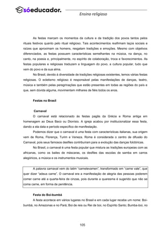105
Ensino religioso
As festas marcam os momentos da cultura e da tradição dos povos tantos pelos
rituais festivos quanto pelo ritual religioso. Tais acontecimentos reafirmam laços sociais e
raízes que aproximam os homens, resgatam tradições e emoções. Mesmo com objetivos
diferenciados, as festas possuem características semelhantes na música, na dança, no
canto, na poesia e, principalmente, no espírito de colaboração, troca e favorecimentos. As
festas populares e religiosas traduzem a linguagem do povo, a cultura popular, tudo que
vem do povo e da sua alma.
No Brasil, devido à diversidade de tradições religiosas existentes, temos várias festas
religiosas. O ecletismo religioso é responsável pelas manifestações de danças, teatro,
música e também pelas peregrinações que estão presentes em todas as regiões do país e
que, sem dúvida alguma, movimentam milhares de fiéis todos os anos.
Festas no Brasil
Carnaval
O carnaval está relacionado às festas pagãs da Grécia e Roma antiga em
homenagem ao Deus Baco ou Dionísio. A igreja acabou por institucionalizar essa festa,
dando a ela data e período específico de manifestação.
Podemos dizer que o carnaval é uma festa com características italianas, sua origem
vem de Roma, Florença, Turim e Veneza. Roma é considerada o centro de difusão do
Carnaval, pois seus famosos desfiles contribuíram para a evolução das danças folclóricas.
No Brasil, o carnaval é uma festa popular que mistura as tradições europeias com as
africanas, como os bailes de máscaras, os desfiles das escolas de samba em carros
alegóricos, a música e os instrumentos musicais.
A palavra carnaval vem do latim “carnelevamen”, transformado em “carne vale”, que
quer dizer “adeus carne”. O carnaval era a manifestação de alegria das pessoas poderem
comer carne até a quarta-feira de cinzas, pois durante a quaresma é sugerido que não se
coma carne, em forma de penitência.
Festa do Boi-bumbá
A festa acontece em vários lugares no Brasil e em cada lugar recebe um nome: Boi-
bumbá, no Amazonas e no Pará; Boi de reis ou Rei de boi, no Espírito Santo; Bumba-boi, no
 