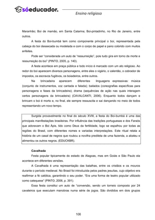 106
Ensino religioso
Maranhão; Boi de mamão, em Santa Catarina; Boi-pintadinho, no Rio de Janeiro, entre
outros.
A festa do Boi-bumbá tem como componente principal o boi, representada pela
cabeça do boi dessecada ou modelada e com o corpo de papel e pano colorido com muitos
enfeites.
Pode ser “considerada um auto de “ressurreição”, pois tudo gira em torno da morte e
ressurreição do boi” (PINTO, 2005, p. 140).
A festa acontece em praça pública e todo início é marcado com um ato religioso. Ao
redor do boi aparecem diversos personagens, entre eles o vigário, o valentão, o cobrador de
impostos, os escravos fugitivos, os boiadeiros, entre outros.
Na brincadeira aparecem diferentes linguagens expressivas: música
(conjunto de instrumentos, voz cantada e falada); bailados (coreografias específicas para
personagens e fases da brincadeira); drama (sequências de ação nas quais interagem
certos personagens da brincadeira) (CAVALCANTI, 2006). Enquanto todos dançam e
brincam o boi é morto e, no final, ele sempre ressuscita e sai dançando no meio de todos
representando um novo tempo.
Surgida provavelmente no final do século XVIII, a festa do Boi-bumbá é uma das
principais manifestações brasileiras. Por influência das tradições portuguesas e dos Faraós
que adoravam o Boi Ápis, tido como Deus da fertilidade, logo se espalhou por todas as
regiões do Brasil, com diferentes nomes e variadas interpretações. Este ritual relata a
história de um casal de negros que roubou a novilha predileta de uma fazenda, a abateu e
alimentou os outros negros. (EDUCKBR).
Cavalhada
Festa popular tipicamente do estado de Alagoas, mas em Goiás e São Paulo ela
acontece em diferentes versões.
A Cavalhada é uma representação das batalhas, entre os cristãos e os mouros
durante o período medieval. No Brasil foi introduzida pelos padres jesuítas, cujo objetivo era
reafirmar a fé católica, garantindo o seu poder. “Era uma forma de teatro popular utilizado
como catequese” (PINTO, 2006, p. 391).
Essa festa constitui um auto de “conversão, sendo um torneio composto por 24
cavaleiros que executam manobras numa série de jogos. São divididos em dois grupos
 