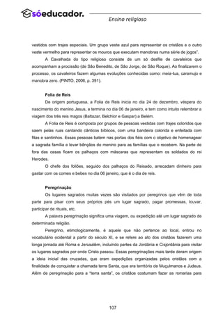 107
Ensino religioso
vestidos com trajes especiais. Um grupo veste azul para representar os cristãos e o outro
veste vermelho para representar os mouros que executam manobras numa série de jogos”.
A Cavalhada do tipo religioso consiste de um só desfile de cavaleiros que
acompanham a procissão (de São Benedito, de São Jorge, de São Roque). Ao finalizarem o
processo, os cavaleiros fazem algumas evoluções conhecidas como: meia-lua, caramujo e
manobra zero. (PINTO, 2006, p. 391).
Folia de Reis
De origem portuguesa, a Folia de Reis inicia no dia 24 de dezembro, véspera do
nascimento do menino Jesus, e termina no dia 06 de janeiro, e tem como intuito relembrar a
viagem dos três reis magos (Baltazar, Belchior e Gaspar) a Belém.
A Folia de Reis é composta por grupos de pessoas vestidas com trajes coloridos que
saem pelas ruas cantando cânticos bíblicos, com uma bandeira colorida e enfeitada com
fitas e santinhos. Essas pessoas batem nas portas dos fiéis com o objetivo de homenagear
a sagrada família e levar bênçãos do menino para as famílias que o recebem. Na parte de
fora das casas ficam os palhaços com máscaras que representam os soldados do rei
Herodes.
O chefe dos foliões, seguido dos palhaços do Reisado, arrecadam dinheiro para
gastar com os comes e bebes no dia 06 janeiro, que é o dia de reis.
Peregrinação
Os lugares sagrados muitas vezes são visitados por peregrinos que vêm de toda
parte para pisar com seus próprios pés um lugar sagrado, pagar promessas, louvar,
participar de rituais, etc.
A palavra peregrinação significa uma viagem, ou expedição até um lugar sagrado de
determinada religião.
Peregrino, etimologicamente, é aquele que não pertence ao local, entrou no
vocabulário ocidental a partir do século XI, e se refere ao ato dos cristãos fazerem uma
longa jornada até Roma e Jerusalém, incluindo partes da Jordânia e Cisjordânia para visitar
os lugares sagrados por onde Cristo passou. Essas peregrinações mais tarde deram origem
a ideia inicial das cruzadas, que eram expedições organizadas pelos cristãos com a
finalidade de conquistar a chamada terra Santa, que era território de Muçulmanos e Judeus.
Além de peregrinação para a “terra santa”, os cristãos costumam fazer as romarias para
 