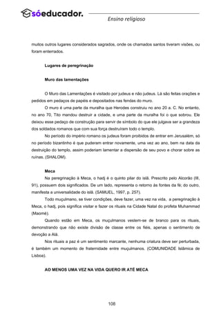 108
Ensino religioso
muitos outros lugares considerados sagrados, onde os chamados santos tiveram visões, ou
foram enterrados.
Lugares de peregrinação
Muro das lamentações
O Muro das Lamentações é visitado por judeus e não judeus. Lá são feitas orações e
pedidos em pedaços de papéis e depositados nas fendas do muro.
O muro é uma parte da muralha que Herodes construiu no ano 20 a. C. No entanto,
no ano 70, Tito mandou destruir a cidade, e uma parte da muralha foi o que sobrou. Ele
deixou esse pedaço de construção para servir de símbolo do que ele julgava ser a grandeza
dos soldados romanos que com sua força destruíram todo o templo.
No período do império romano os judeus foram proibidos de entrar em Jerusalém, só
no período bizantinho é que puderam entrar novamente, uma vez ao ano, bem na data da
destruição do templo, assim poderiam lamentar a dispersão de seu povo e chorar sobre as
ruínas. (SHALOM).
Meca
Na peregrinação à Meca, o hadj é o quinto pilar do islã. Prescrito pelo Alcorão (III,
91), possuem dois significados. De um lado, representa o retorno às fontes da fé; do outro,
manifesta a universalidade do islã. (SAMUEL, 1997, p. 257).
Todo muçulmano, se tiver condições, deve fazer, uma vez na vida, a peregrinação à
Meca, o hadj, pois significa visitar e fazer os rituais na Cidade Natal do profeta Muhammad
(Maomé).
Quando estão em Meca, os muçulmanos vestem-se de branco para os rituais,
demonstrando que não existe divisão de classe entre os fiéis, apenas o sentimento de
devoção a Alá.
Nos rituais a paz é um sentimento marcante, nenhuma criatura deve ser perturbada,
é também um momento de fraternidade entre muçulmanos. (COMUNIDADE Islâmica de
Lisboa).
AO MENOS UMA VEZ NA VIDA QUERO IR ATÉ MECA
 