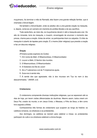 10
www.soeducador.com.br
Ensino religioso
muçulmano. Ao terminar o mês do Ramadã, eles fazem uma grande refeição familiar, que é
chamada o Aïd-el-Seghir.
Há também o Aïd-el-Quebir, onde os adultos vão a uma grande oração na mesquita,
e, depois, come-se um carneiro em memória do profeta Abraão e de seu sacrifício.
Toda sexta-feira, ao meio dia, os muçulmanos devem ir até a mesquita para orar. Do
alto do minarete, torre da mesquita, o muezim, encarregado de anunciar o momento das
preces, chama para a oração. Antes de entrar, os participantes tiram os calçados. O chão da
mesquita é coberto de tapetes para oração. É o imame (líder religioso) que preside a oração
e faz um discurso religioso.
Oração
(Primeira surata (capítulo) do Corão)
“1. Em nome de Allah, O Misericordioso, O Misericordiador.
2. Louvor a Allah, O Senhor dos mundos.
3. O Misericordioso, O Misericordiador.
4. O Soberano do Dia do Juízo!
5. Só a Ti adoramos e só de Ti imploramos ajuda.
6. Guia-nos à senda reta,
7. À senda dos que agraciaste; não à dos incursos em Tua ira nem à dos
descaminhados. ” (NASR, s.d)
Cristianismo
O cristianismo compreende diversas instituições religiosas, que se separaram até os
dias de hoje, por terem visões diferenciadas de doutrinas. Mesmo assim, todos creem em
Deus Pai, criador do mundo, e em Jesus Cristo, o Messias, o Filho de Deus, e têm como
livro sagrado a Bíblia.
Conheceremos três formas de cristianismo que surgiram ao longo da história: os
católicos romanos, os ortodoxos e os protestantes.
Aos domingos, os católicos se reúnem para celebrar a missa; os protestantes
participam do culto e os ortodoxos celebram a divina liturgia.
 