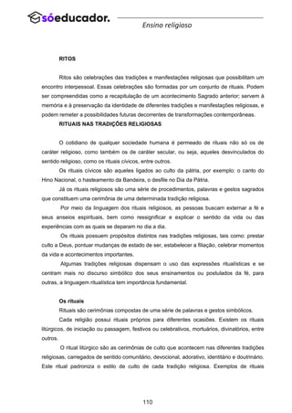 110
Ensino religioso
RITOS
Ritos são celebrações das tradições e manifestações religiosas que possibilitam um
encontro interpessoal. Essas celebrações são formadas por um conjunto de rituais. Podem
ser compreendidas como a recapitulação de um acontecimento Sagrado anterior; servem à
memória e à preservação da identidade de diferentes tradições e manifestações religiosas, e
podem remeter a possibilidades futuras decorrentes de transformações contemporâneas.
RITUAIS NAS TRADIÇÕES RELIGIOSAS
O cotidiano de qualquer sociedade humana é permeado de rituais não só os de
caráter religioso, como também os de caráter secular, ou seja, aqueles desvinculados do
sentido religioso, como os rituais cívicos, entre outros.
Os rituais cívicos são aqueles ligados ao culto da pátria, por exemplo: o canto do
Hino Nacional, o hasteamento da Bandeira, o desfile no Dia da Pátria.
Já os rituais religiosos são uma série de procedimentos, palavras e gestos sagrados
que constituem uma cerimônia de uma determinada tradição religiosa.
Por meio da linguagem dos rituais religiosos, as pessoas buscam externar a fé e
seus anseios espirituais, bem como ressignificar e explicar o sentido da vida ou das
experiências com as quais se deparam no dia a dia.
Os rituais possuem propósitos distintos nas tradições religiosas, tais como: prestar
culto a Deus, pontuar mudanças de estado de ser, estabelecer a filiação, celebrar momentos
da vida e acontecimentos importantes.
Algumas tradições religiosas dispensam o uso das expressões ritualísticas e se
centram mais no discurso simbólico dos seus ensinamentos ou postulados da fé, para
outras, a linguagem ritualística tem importância fundamental.
Os rituais
Rituais são cerimônias compostas de uma série de palavras e gestos simbólicos.
Cada religião possui rituais próprios para diferentes ocasiões. Existem os rituais
litúrgicos, de iniciação ou passagem, festivos ou celebrativos, mortuários, divinatórios, entre
outros.
O ritual litúrgico são as cerimônias de culto que acontecem nas diferentes tradições
religiosas, carregados de sentido comunitário, devocional, adorativo, identitário e doutrinário.
Este ritual padroniza o estilo de culto de cada tradição religiosa. Exemplos de rituais
 