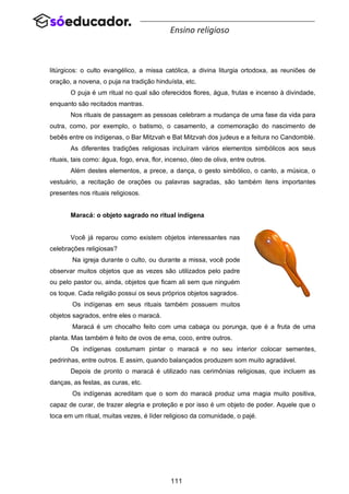 111
Ensino religioso
litúrgicos: o culto evangélico, a missa católica, a divina liturgia ortodoxa, as reuniões de
oração, a novena, o puja na tradição hinduísta, etc.
O puja é um ritual no qual são oferecidos flores, água, frutas e incenso à divindade,
enquanto são recitados mantras.
Nos rituais de passagem as pessoas celebram a mudança de uma fase da vida para
outra, como, por exemplo, o batismo, o casamento, a comemoração do nascimento de
bebês entre os indígenas, o Bar Mitzvah e Bat Mitzvah dos judeus e a feitura no Candomblé.
As diferentes tradições religiosas incluíram vários elementos simbólicos aos seus
rituais, tais como: água, fogo, erva, flor, incenso, óleo de oliva, entre outros.
Além destes elementos, a prece, a dança, o gesto simbólico, o canto, a música, o
vestuário, a recitação de orações ou palavras sagradas, são também itens importantes
presentes nos rituais religiosos.
Maracá: o objeto sagrado no ritual indígena
Você já reparou como existem objetos interessantes nas
celebrações religiosas?
Na igreja durante o culto, ou durante a missa, você pode
observar muitos objetos que as vezes são utilizados pelo padre
ou pelo pastor ou, ainda, objetos que ficam ali sem que ninguém
os toque. Cada religião possui os seus próprios objetos sagrados.
Os indígenas em seus rituais também possuem muitos
objetos sagrados, entre eles o maracá.
Maracá é um chocalho feito com uma cabaça ou porunga, que é a fruta de uma
planta. Mas também é feito de ovos de ema, coco, entre outros.
Os indígenas costumam pintar o maracá e no seu interior colocar sementes,
pedrinhas, entre outros. E assim, quando balançados produzem som muito agradável.
Depois de pronto o maracá é utilizado nas cerimônias religiosas, que incluem as
danças, as festas, as curas, etc.
Os indígenas acreditam que o som do maracá produz uma magia muito positiva,
capaz de curar, de trazer alegria e proteção e por isso é um objeto de poder. Aquele que o
toca em um ritual, muitas vezes, é líder religioso da comunidade, o pajé.
 