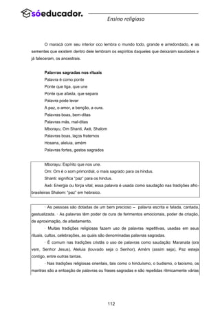 112
Ensino religioso
O maracá com seu interior oco lembra o mundo todo, grande e arredondado, e as
sementes que existem dentro dele lembram os espíritos daqueles que deixaram saudades e
já faleceram, os ancestrais.
Palavras sagradas nos rituais
Palavra é como ponte
Ponte que liga, que une
Ponte que afasta, que separa
Palavra pode levar
A paz, o amor, a benção, a cura.
Palavras boas, bem-ditas
Palavras más, mal-ditas
Mborayu, Om Shanti, Axé, Shalom
Palavras boas, laços fraternos
Hosana, aleluia, amém
Palavras fortes, gestos sagrados
Mborayu: Espírito que nos une.
Om: Om é o som primordial, o mais sagrado para os hindus.
Shanti: significa “paz” para os hindus.
Axé: Energia ou força vital, essa palavra é usada como saudação nas tradições afro-
brasileiras Shalom: “paz” em hebraico.
· As pessoas são dotadas de um bem precioso – palavra escrita e falada, cantada,
gestualizada. · As palavras têm poder de cura de ferimentos emocionais, poder de criação,
de aproximação, de afastamento.
· Muitas tradições religiosas fazem uso de palavras repetitivas, usadas em seus
rituais, cultos, celebrações, as quais são denominadas palavras sagradas.
· É comum nas tradições cristãs o uso de palavras como saudação: Maranata (ora
vem, Senhor Jesus), Aleluia (louvado seja o Senhor), Amém (assim seja), Paz esteja
contigo, entre outras tantas.
· Nas tradições religiosas orientais, tais como o hinduísmo, o budismo, o taoísmo, os
mantras são a entoação de palavras ou frases sagradas e são repetidas ritmicamente várias
 