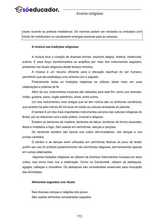 113
Ensino religioso
vezes durante as práticas meditativas. Os mantras podem ser recitados ou entoados com
intuito de mobilizarem ou canalizarem energias positivas para as pessoas.
A música nas tradições religiosas
A música toca o coração de diversas formas, trazendo alegria, tristeza, melancolia,
euforia. E essa força transformadora se amplifica por meio dos instrumentos sagrados,
presentes nos rituais religiosos desde tempos remotos.
A música é um recurso eficiente para a elevação espiritual do ser humano,
permitindo que ele estabeleça uma sintonia com o sagrado.
Praticamente todas as tradições religiosas se utilizam deste meio em suas
celebrações e práticas de fé.
Além da voz, instrumentos musicais são utilizados para este fim, como, por exemplo,
violão, guitarra, piano, órgão eletrônico, sinos, entre outros.
Um dos instrumentos mais antigos que se tem notícia são os tambores xamânicos,
que existem há pelo menos 40 mil anos em todas as culturas ancestrais do planeta.
O tambor é um dos mais importantes instrumentos sonoros das culturas indígenas do
Brasil, por se relacionar com o lado prático, musical e religioso.
Existem os tambores de madeira, tambores de tábua, tambores de tronco escavado,
feitos e moldados a fogo. São usados em cerimônias, danças e canções.
Os tambores também são típicos nos cultos afro-brasileiros, nas danças e nos
pontos cantados.
O tambor e as danças eram utilizados em cerimônias festivas do povo de Israel,
porém seu uso foi proibido posteriormente nas cerimônias religiosas, permanecendo apenas
em outras celebrações.
Algumas tradições religiosas se utilizam de diversos instrumentos musicais em seus
cultos, isso torna mais rica a celebração. Como no Candomblé, utilizam de atabaques,
agogôs, cabaças e chocalhos. Os atabaques são considerados essenciais para invocação
das divindades.
Alimentos sagrados nos rituais
Nas diversas crenças e religiões dos povos
São usados alimentos considerados sagrados
 