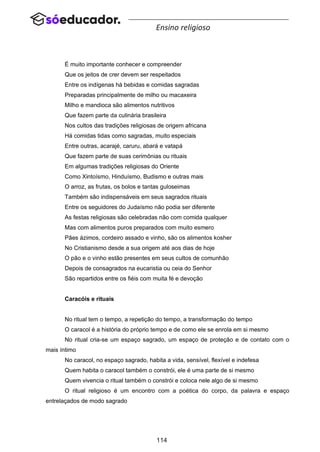114
Ensino religioso
É muito importante conhecer e compreender
Que os jeitos de crer devem ser respeitados
Entre os indígenas há bebidas e comidas sagradas
Preparadas principalmente de milho ou macaxeira
Milho e mandioca são alimentos nutritivos
Que fazem parte da culinária brasileira
Nos cultos das tradições religiosas de origem africana
Há comidas tidas como sagradas, muito especiais
Entre outras, acarajé, caruru, abará e vatapá
Que fazem parte de suas cerimônias ou rituais
Em algumas tradições religiosas do Oriente
Como Xintoísmo, Hinduísmo, Budismo e outras mais
O arroz, as frutas, os bolos e tantas guloseimas
Também são indispensáveis em seus sagrados rituais
Entre os seguidores do Judaísmo não podia ser diferente
As festas religiosas são celebradas não com comida qualquer
Mas com alimentos puros preparados com muito esmero
Pães ázimos, cordeiro assado e vinho, são os alimentos kosher
No Cristianismo desde a sua origem até aos dias de hoje
O pão e o vinho estão presentes em seus cultos de comunhão
Depois de consagrados na eucaristia ou ceia do Senhor
São repartidos entre os fiéis com muita fé e devoção
Caracóis e rituais
No ritual tem o tempo, a repetição do tempo, a transformação do tempo
O caracol é a história do próprio tempo e de como ele se enrola em si mesmo
No ritual cria-se um espaço sagrado, um espaço de proteção e de contato com o
mais íntimo
No caracol, no espaço sagrado, habita a vida, sensível, flexível e indefesa
Quem habita o caracol também o constrói, ele é uma parte de si mesmo
Quem vivencia o ritual também o constrói e coloca nele algo de si mesmo
O ritual religioso é um encontro com a poética do corpo, da palavra e espaço
entrelaçados de modo sagrado
 