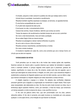 115
Ensino religioso
O simples, pequeno e belo caracol é a poética da vida que rasteja sobre a terra
Unindo força e suavidade, movimento e recolhimento
Ritualizar também significa expressar os desejos, os temores, os agradecimentos
É uma forma compartilhada de viver a fé
É um jeito todo especial de estar junto
E de buscar na vida, o encantamento divino
Caracol dos sonhos, rituais iniciáticos, labirinto que conduz ao centro
Tempo de espera e de recolhimento e também tempo de sair ao sol e caminhar
De viver a vida heroicamente, mas com toda a proteção
De se saber frágil e forte ao mesmo tempo
Ritualizar as passagens e deixar rastros brilhantes na grama
Ao sol e sob a chuva o ritmo do tempo
Ritualiza conosco nascimentos, acontecimentos e mortes
Em meio a tanta mudança
O imutável é repetido em cada rito, como uma corrente que une o tempo Como um
círculo que se abre em espirais
VIVENCIANDO OS RITOS
Você percebeu que no nosso dia a dia muitas das nossas ações são repetidas,
fazemos sempre do mesmo jeito e quando dizemos que realizar tal atividade é sagrado,
como o exemplo anterior, é porque sagrado seria aquilo que é prazeroso, gostoso de
realizar, significativo no nosso dia a dia. No entanto, existe outro tipo de sagrado, que é
aquilo que está ligado às coisas divinas, à religião, ao culto, pois o que caracteriza religião é
exatamente a presença do Sagrado (palavra que vem do latim sacratu, que se refere a algo
que merece veneração ou respeito religioso por estar associado a coisas divinas).
A religião organiza o espaço e o tempo. Os adeptos das confissões religiosas
precisam garantir que a ligação e a organização se mantenham e sejam ideais. Para suprir
essa necessidade, são elaborados os ritos. Os ritos de certo modo revivem os mitos, traz à
lembrança algum episódio histórico, como, por exemplo, o ritual da missa, que rememora
um tempo passado e vivido na época de Jesus, o seu sacrifício na cruz.
O rito vem da palavra latina ritus, que tem proximidade com rta (rita), palavra
sânscrito–védica. O rito não é somente uma ação humana ou inventada por uma pessoa
qualquer, é uma ação divina, uma imitação do que fizeram os Deuses.
 
