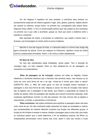 116
Ensino religioso
Um rito religioso é repetitivo em dois sentidos: a cerimônia deve lembrar um
acontecimento essencial da história sagrada e lugar, atos, gestos, palavras, objetos devem
ser sempre os mesmos, porque foram, na primeira vez, consagrados pelo próprio Deus.
Segundo Chauí (2004), “o rito é a rememoração perene (que não acaba) do que aconteceu
na primeira vez e que volta a acontecer, graças ao ritual que exclui a distância entre o
passado e o presente”.
São exemplos de rituais: a Eucaristia no catolicismo, que repete a Santa Ceia; o
Kuarupe, que homenageia os mortos entre os povos indígenas.
Sâncrito é uma das línguas da Índia, e o sânscrito-védico é a forma mais antiga até
agora conhecida do idioma. Como uso religioso no Hinduísmo, significa a força da ordem
cósmica cuidada pelas divindades. Assim, o rito indica a ordem estabelecida.
Os tipos de ritos
Os ritos são classificados pelas finalidades, sendo ações. Tem a intenção de
conseguir algo, um bem sagrado. Entre os ritos destacam-se os de passagem, os
mortuários e os propiciatórios.
Ritos de passagem ou de iniciação: existem em todas as religiões. Fazem
referência a momentos decisivos que o indivíduo não somente nasce, mas renasce ou se
inicia em uma nova forma de ser e de agir. “Iniciar-se é morrer para voltar a nascer”
(CROATTO, 2001, p. 360). De modo geral, os ritos de iniciação tentam expressar a
passagem a uma nova forma de vida, religiosa e social. Os ritos de iniciação mais típicos
são os ligados com a passagem à vida adulta, que indicam a capacidade de realizar as
tarefas de adultos. Ritos de passagem são aqueles que marcam momentos especiais, onde
mudanças significativas ocorrem na vida das pessoas. Os mais comuns são os ligados a
nascimentos, a mortes, a casamentos e a formaturas.
Ritos mortuários: são ações simbólicas para significar a passagem desta vida para
outro modo de ser. Os ritos mortuários estão presentes em todas as sociedades e mesmo
que compreendidos de maneira diferente cumprem sua função nos diferentes grupos. A
função do rito fúnebre é sempre a mesma: facilitar a passagem para a outra vida, pois todos
os indivíduos sabem que a morte determina o fim da existência corporal. Na África, os
antepassados permanecem como tutores dos vivos, assim o culto aos mortos é muito
 
