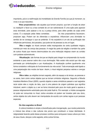 117
Ensino religioso
importante, pois é a reafirmação da imortalidade da Grande Família (os que já morreram, os
vivos e os que nascerão).
Ritos propiciatórios: são aqueles que tornam propício, que tem a função de atrair
ou readquirir o favor ou a boa vontade de um ser sobrenatural. É uma ação para agraciar
essa divindade, para aplacar a ira ou a justiça divina, para obter perdão da culpa entre
outras. É a expiação pelas faltas cometidas. Os ritos propiciatórios favorecem,
propiciam algo. Podem ser de oferendas e expiatórios; influenciam uma divindade no
sentido de se conseguir o que se pretende. O rito expiatório é um ato de purificação das
influências perniciosas, dos pecados, que pode ser de pessoas ou de um lugar.
Rito e magia: os rituais sempre estão impregnados de certa qualidade mágica,
mantida por meio da crença das pessoas. A magia faz parte da religião e também faz parte
de outros rituais que mesmo desvinculados de uma instituição religiosa visam ao contato
com poderes sobrenaturais.
Ritualização: são formas de que se dispõe para chegar na compreensão do mundo
existente e para exercer sobre ele a sua dominação. Não existe vida social que não seja
permeada por simbolizações e por ritualizações. A ritualização confere igualmente uma
forma constante e reforçada do funcionamento da vida social. Toda encenação está ligada a
uma perpetuação dos modos de fazer. Assim, o ritual religioso perpetua valores e crenças
religiosas.
Rito e tabu: as religiões tornam sagrado, além do espaço e do tempo, as pessoas e
os seres, bem como certos objetos que se tornam símbolos religiosos. Segundo a filósofa
brasileira Marilena Chauí (2005), quando objetos e seres simbólicos passam a ser sagrados
recai sobre eles a noção de tabu, que é uma palavra de origem polinésia que significa
intocável, assim o objeto ou o ser se torna intocável pelo povo de modo geral e apenas a
pessoa religiosamente autorizada para isto pode fazê-lo. Por exemplo: a hóstia consagrada
só pode ser consumida no ritual, certos amuletos só podem ser tocados pelo seu dono,
certos objetos de culto devem ser manipulados de acordo com certas regras e por pessoas
especiais.
Os ritos sagrados no Brasil
A cultura brasileira é ampla e diversificada pela miscigenação, que revela justamente
a mistura das etnias e das culturas dos povos que constituem a nossa identidade. A
religiosidade fazendo parte desse processo contribui para enriquecer nossa cultura por meio
de seus rituais, danças e arte sagrada, entre outras formas.
 