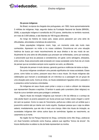 118
Ensino religioso
Os povos indígenas
No Brasil, na época da chegada dos portugueses, em 1500, havia aproximadamente
5 milhões de indígenas. Hoje, segundo dados da Fundação Nacional de Saúde (BRASIL,
2008), a população indígena é constituída de 215 povos, distribuídos no território nacional,
em mais de 3.000 aldeias, e são falantes de 180 línguas diferentes.
Ao longo da história do nosso país, esses povos passaram por uma série de
dificuldades, atrocidades e tentativas de extermínio.
Estas populações indígenas vivem, hoje, um momento onde são muito mais
conhecidos. Aparecem na mídia e no nosso cotidiano. Encontra-se em uma situação
histórica de busca por maior reconhecimento de seus direitos e de seu modo de ser.
Atualmente há uma série de dificuldades que precisam ser enfrentadas, como por exemplo,
o preconceito que leva as pessoas a considerá-los, em geral, como selvagens, atrasados,
entre outros. Esse preconceito está enraizado em nossa sociedade como fruto de um modo
de pensar que se considera sempre como superior ao outro, ao diferente.
Este jeito de pensar é muito danoso, gerando guerras e violências de todos os tipos.
Os povos indígenas constituem uma parcela significativa da nossa sociedade. Esses
povos, como todos os outros, possuem seus ritos e seus rituais. Os rituais indígenas são
celebrações que marcam a socialização de um indivíduo ou a passagem de um grupo de
uma situação para outra. Como já vimos, os rituais estabelecem ligações entre o passado e
o presente e entre humanos e divindades.
Os indígenas em seus rituais usam pintar o corpo e o rosto e utilizam de máscaras
que representam Deuses e espíritos. O tambor é usado pelo curandeiro (líder religioso) no
ritual de cura e também serve para proteger o ambiente.
Alguns rituais de iniciação indígenas que marcam o fim da infância e o começo da
vida adulta fazem os jovens passarem por duras provas que muitas vezes chegam a sentir
dor sem se queixar. Como no caso do Yanomame, perfura-se o lábio com um enfeite que o
jovenzinho exibirá dali por diante com muito orgulho. Qualquer pessoa que o veja na aldeia
saberá, imediatamente, que ele não é mais uma criança. Além dos rituais de iniciação, as
sociedades indígenas têm vários outros tipos de cerimônias: ligadas ao nascimento, ao
casamento ou à morte.
Na região Sul do Parque Nacional do Xingu, conhecida como Alto Xingu, pratica-se
um ritual funerário conhecido como Kuarup, palavra que significa “tronco de árvore”. Os
trocos distribuídos na aldeia no dia da festa representam os mortos.
 