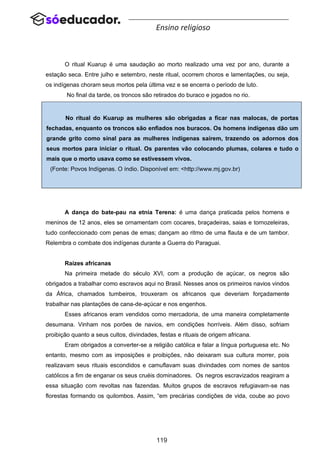 119
Ensino religioso
O ritual Kuarup é uma saudação ao morto realizado uma vez por ano, durante a
estação seca. Entre julho e setembro, neste ritual, ocorrem choros e lamentações, ou seja,
os indígenas choram seus mortos pela última vez e se encerra o período de luto.
No final da tarde, os troncos são retirados do buraco e jogados no rio.
A dança do bate-pau na etnia Terena: é uma dança praticada pelos homens e
meninos de 12 anos, eles se ornamentam com cocares, braçadeiras, saias e tornozeleiras,
tudo confeccionado com penas de emas; dançam ao ritmo de uma flauta e de um tambor.
Relembra o combate dos indígenas durante a Guerra do Paraguai.
Raízes africanas
Na primeira metade do século XVI, com a produção de açúcar, os negros são
obrigados a trabalhar como escravos aqui no Brasil. Nesses anos os primeiros navios vindos
da África, chamados tumbeiros, trouxeram os africanos que deveriam forçadamente
trabalhar nas plantações de cana-de-açúcar e nos engenhos.
Esses africanos eram vendidos como mercadoria, de uma maneira completamente
desumana. Vinham nos porões de navios, em condições horríveis. Além disso, sofriam
proibição quanto a seus cultos, divindades, festas e rituais de origem africana.
Eram obrigados a converter-se a religião católica e falar a língua portuguesa etc. No
entanto, mesmo com as imposições e proibições, não deixaram sua cultura morrer, pois
realizavam seus rituais escondidos e camuflavam suas divindades com nomes de santos
católicos a fim de enganar os seus cruéis dominadores. Os negros escravizados reagiram a
essa situação com revoltas nas fazendas. Muitos grupos de escravos refugiavam-se nas
florestas formando os quilombos. Assim, “em precárias condições de vida, coube ao povo
No ritual do Kuarup as mulheres são obrigadas a ficar nas malocas, de portas
fechadas, enquanto os troncos são enfiados nos buracos. Os homens indígenas dão um
grande grito como sinal para as mulheres indígenas saírem, trazendo os adornos dos
seus mortos para iniciar o ritual. Os parentes vão colocando plumas, colares e tudo o
mais que o morto usava como se estivessem vivos.
(Fonte: Povos Indígenas. O índio. Disponível em: <http://www.mj.gov.br)
 