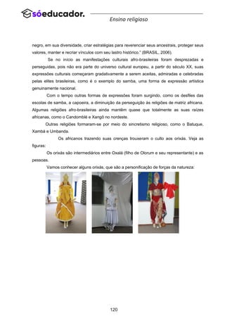 120
Ensino religioso
negro, em sua diversidade, criar estratégias para reverenciar seus ancestrais, proteger seus
valores, manter e recriar vínculos com seu lastro histórico.” (BRASIL, 2006).
Se no início as manifestações culturais afro-brasileiras foram desprezadas e
perseguidas, pois não era parte do universo cultural europeu, a partir do século XX, suas
expressões culturais começaram gradativamente a serem aceitas, admiradas e celebradas
pelas elites brasileiras, como é o exemplo do samba, uma forma de expressão artística
genuinamente nacional.
Com o tempo outras formas de expressões foram surgindo, como os desfiles das
escolas de samba, a capoeira, a diminuição da perseguição às religiões de matriz africana.
Algumas religiões afro-brasileiras ainda mantêm quase que totalmente as suas raízes
africanas, como o Candomblé e Xangô no nordeste.
Outras religiões formaram-se por meio do sincretismo religioso, como o Batuque,
Xambá e Umbanda.
Os africanos trazendo suas crenças trouxeram o culto aos orixás. Veja as
figuras:
Os orixás são intermediários entre Oxalá (filho de Olorum e seu representante) e as
pessoas.
Vamos conhecer alguns orixás, que são a personificação de forças da natureza:
 