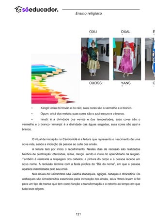121
Ensino religioso
- Xangô: orixá do trovão e do raio; suas cores são o vermelho e o branco.
- Ogum: orixá dos metais; suas cores são o azul-escuro e o branco.
- Iansã: é a divindade dos ventos e das tempestades; suas cores são o
vermelho e o branco- Iemanjá: é a divindade das águas salgadas; suas cores são azul e
branco.
O ritual de iniciação no Candomblé é a feitura que representa o nascimento de uma
nova vida, sendo a iniciação da pessoa ao culto dos orixás.
A feitura tem por início o recolhimento. Nestes dias de reclusão são realizados
banhos de purificação, oferendas, rezas, dança, sendo o início do aprendizado da religião.
Também é realizada a raspagem dos cabelos, a pintura do corpo e a pessoa recebe um
novo nome. A reclusão termina com a festa pública do “Dia do nome”, em que a pessoa
aparece manifestada pelo seu orixá.
Nos rituais do Candomblé são usados atabaques, agogôs, cabaças e chocalhos. Os
atabaques são considerados essenciais para invocação dos orixás, seus ritmos levam o fiel
para um tipo de transe que tem como função a transformação e o retorno ao tempo em que
tudo teve origem.
OXU
M
OXOSS
I
OXAL
Á
YANS
Ã
E
Ú
O
M
 