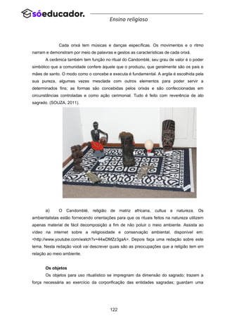 122
Ensino religioso
Cada orixá tem músicas e danças específicas. Os movimentos e o ritmo
narram e demonstram por meio de palavras e gestos as características de cada orixá.
A cerâmica também tem função no ritual do Candomblé, seu grau de valor é o poder
simbólico que a comunidade confere àquele que o produziu, que geralmente são os pais e
mães de santo. O modo como o concebe e executa é fundamental. A argila é escolhida pela
sua pureza, algumas vezes mesclada com outros elementos para poder servir a
determinados fins; as formas são concebidas pelos orixás e são confeccionadas em
circunstâncias controladas e como ação cerimonial. Tudo é feito com reverência de ato
sagrado. (SOUZA, 2011).
a) O Candomblé, religião de matriz africana, cultua a natureza. Os
ambientalistas estão fornecendo orientações para que os rituais feitos na natureza utilizem
apenas material de fácil decomposição a fim de não poluir o meio ambiente. Assista ao
vídeo na internet sobre a religiosidade e conservação ambiental, disponível em:
<http://www.youtube.com/watch?v=44wDMZz3gaA>. Depois faça uma redação sobre este
tema. Nesta redação você vai descrever quais são as preocupações que a religião tem em
relação ao meio ambiente.
Os objetos
Os objetos para uso ritualístico se impregnam da dimensão do sagrado; trazem a
força necessária ao exercício da corporificação das entidades sagradas; guardam uma
 
