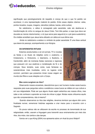 123
Ensino religioso
significação que psicologicamente dá respaldo à crença de que o que foi pedido vai
acontecer, é uma representação material do pedido. Entre esses objetos citamos: velas,
pontos riscados, roupas, imagens, utensílios (cálices, bacias, entre outras).
No catolicismo, o cálice é consagrado pelo sacerdote, este ato destina-se a
transformação do vinho no sangue de Jesus Cristo. Tem três partes: a copa (que deve ser
dourada ao menos interiormente), o nó (que serve para segurá-lo) e o pé (para sustentá-lo).
Os cristãos acreditam que Jesus teria utilizado um cálice em sua última ceia.
Ainda no catolicismo a estola é o símbolo do poder sacerdotal. É uma faixa vertical
que desce do pescoço, acompanhando a cor litúrgica.
OS DIFERENTES RITUAIS
Estamos acostumados a ver em jornais, TV e novelas
as festas e os rituais de religiões como o Judaísmo, o
Cristianismo, o Hinduísmo, o Islamismo, o Budismo, o
Candomblé, além de inúmeras festas nacionais e regionais
que possuem em sua essência a revitalização da fé e de
crenças. Seus templos, suas cores, suas fantasias ou
características mais inusitadas, como os lugares onde
ocorrem, permitem que possamos iniciar nossa viagem ao
mundo dos Ritos e suas relações com o Corpo.
Mas como surgiram os ritos?
Observando nossos ancestrais, descobrimos que o ser humano muitas vezes buscou
respostas para suas perguntas sobre a existência e essa busca se reflete em sua cultura e
em sua religiosidade. Pode ser que alguns rituais sejam estranhos aos nossos olhos, mas
cabe a nós conhecer e aprender ao invés de criticar e julgar. Muitas vezes criticamos aquilo
que não compreendemos, não é mesmo?
Quando observamos os ritos das religiões, devemos lembrar que alguns têm como
finalidade reviver, rememorar histórias sagradas e criar meios para o encontro com o
Sagrado.
Os povos nativos não se utilizavam da escrita no processo de transmissão de sua
religiosidade, então, usavam a linguagem para transmitir seus ensinamentos por meio dos
ritos, dos mitos, dos cantos e das danças.
Vamos ver o que Küng (2004) nos apresenta sobre um ritual do povo Walpiri?
 