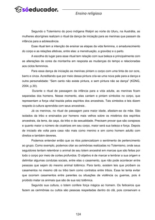 124
Ensino religioso
Segundo o Totemismo do povo indígena Walpiri ao norte do Uluru, na Austrália, as
mulheres aborígines realizam o ritual da dança de iniciação para as meninas que passam da
infância para a adolescência.
Esse ritual tem a intenção de ensinar as etapas da vida feminina, o amadurecimento
do corpo e as relações afetivas, entre elas: a menstruação, a gravidez e o parto.
A escolha do lugar para esse ritual tem relação com sua beleza e principalmente com
as alterações de cores da montanha em resposta as mudanças do tempo e relacionadas
aos ciclos femininos.
Para essa dança de iniciação as meninas pintam o corpo com uma tinta de cor ocre,
barro e cinza. Acreditando que por meio dessa pintura cria-se uma nova pele para a dança e
outra personalidade: “Sem canto não existe pintura, e sem pintura não se dança” (KÜNG,
2004, p.30).
Durante o ritual de passagem da infância para a vida adulta, as meninas ficam
separadas dos homens. Nesse momento, elas cantam e pintam símbolos no corpo, que
representam a força vital trazida pelos espíritos dos ancestrais. Tais símbolos e leis dizem
respeito à cultura aprendida com seus ancestrais .
Já os meninos, no ritual de passagem para maior idade, afastam-se da mãe. São
isolados da tribo e ensinados por homens mais velhos sobre os mistérios dos espíritos
ancestrais, da terra, da caça, da tribo e da sexualidade. Precisam provar que são corajosos
e quanto maior o número de cicatrizes em seu corpo, maior será sua beleza e força. Depois
de iniciado ele volta para casa não mais como menino e sim como homem adulto com
direitos e também deveres.
Podemos entender então que os ritos potencializam o sentimento de pertencimento
ao grupo. Como exemplo, podemos citar as cerimônias realizadas no Totemismo, onde seus
seguidores tentam relembrar o animal de seu totem ancestral em marcas que são feitas por
todo o corpo por meio de cortes profundos. O objetivo é de marcar e lembrar a sua origem e
delimitar algumas condutas sociais, entre elas o casamento, que não pode acontecer entre
pessoas que sejam do mesmo animal totêmico. Para tanto, existem leis que proíbem os
casamentos no mesmo clã ou tribo bem como contratos entre tribos. Essa lei tenta evitar
que ocorram casamentos entre parentes ou situações de violência ou guerras, pois é
proibido matar os animais que são de sua raiz totêmica.
Segundo sua cultura, o totem confere força mágica ao homem. Os feiticeiros que
fazem as cerimônias ou cultos são pessoas respeitadas dentro do clã, pois conservam e
 