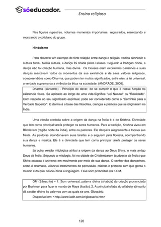126
Ensino religioso
Nas figuras rupestres, notamos momentos importantes registrados, eternizando e
mostrando o cotidiano do grupo.
Hinduísmo
Para observar um exemplo de forte relação entre dança e religião, vamos conhecer a
cultura hindu. Nesta cultura, a dança foi criada pelos Deuses. Segundo a tradição hindu, a
dança não foi criação humana, mas divina. Os Deuses eram excelentes bailarinos e suas
danças marcavam todos os momentos da sua existência e de seus valores religiosos,
compreendidos como Dharma, que podem ter muitos significados, entre eles: a lei universal,
a verdade suprema ou a vivência da ética na sociedade. (ANDRADE, 2008).
Dharma (sânscrito) - Princípio do dever, de se cumprir o que é nossa função na
existência física. Se aplicado ao longo de uma vida.Significa "Lei Natural" ou "Realidade".
Com respeito ao seu significado espiritual, pode ser considerado como o "Caminho para a
Verdade Superior". O darma é a base das filosofias, crenças e práticas que se originaram na
Índia.
Uma versão contada sobre a origem da dança na Índia é a de Krishna. Divindade
que tem como principal tarefa proteger os seres humanos. Para a tradição, Krishna viveu em
Blindavam (região norte da Índia), entre os pastores. Ele dançava alegremente e tocava sua
flauta. As pastoras abandonavam suas tarefas e o seguiam pela floresta, acompanhando
sua dança e música. Ele é a divindade que tem como principal tarefa proteger os seres
humanos.
Já outra versão mitológica atribui a origem da dança ao Deus Shiva, o mais antigo
Deus da Índia. Segundo a mitologia, foi na cidade de Chidambaram (sudoeste da Índia) que
Shiva colocou o universo em movimento por meio de sua dança. O senhor dos dançarinos,
como é chamado, utilizava instrumentos de percussão, criando o primeiro som que gerou o
mundo e do qual nasceu toda a linguagem. Esse som primordial era o OM.
OM (Sânscrito) – 1. Som universal, palavra divina (shabda) da criação pronunciada
por Brahman para fazer o mundo de Maya (ilusão). 2. A principal sílaba do alfabeto sânscrito
dá caráter divino às palavras com as quais se une. Glossário.
Disponível em: <http://www.iadh.com.br/glossario.htm>
 