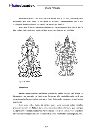 127
Ensino religioso
A humanidade ficou com muito medo do terrível som e, por isso, Shiva quebrou o
instrumento em duas partes e colocou-as ao contrário, impossibilitando que o som
continuasse. Esse instrumento foi chamado de Mridangam (tambor).
A dança de Shiva representa as atividades de criação, preservação e destruição. Por
este motivo, cada movimento na dança hindu tem um significado e um propósito.
Figura: Krishna
Xamanismo
Nas cerimônias religiosas as danças e rituais são usados também para a cura. No
Xamanismo, por exemplo, os rituais mais frequentes são conduzidos pelo xamã, que
cumpre suas tarefas espirituais e organiza os rituais de iniciação, passagem, renascimento e
exorcismos.
Entre todos estes rituais, os xamãs, assim como inúmeras outras religiões,
praticavam também um Roda da cura: cerimônia considerada medicinal, na qual a dança e
a própria cerimônia são baseadas nos movimentos da Terra e dos animais. Seus seguidores
acreditam serem capazes de curar não somente o corpo, mas também as doenças da alma.
 