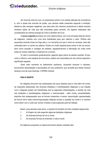 128
Ensino religioso
No ritual da roda da cura, os praticantes entram num estado alterado de consciência
e, com a ajuda dos animais de poder, que sempre estão presentes segundo a tradição,
liberta-os das energias negativas, que para eles nós mesmos produzimos e desta maneira
recebem lições de vida que são ensinadas pelos animais. Os lugares realizados são
considerados de intensa energia da Terra e também de Cura.
A sauna sagrada acontece em uma cabana típica, com uma armação feita de ramos
de salgueiro, coberta com uma lona trabalhada para que retenha o calor. Pedras são
aquecidas durante horas em fogo alto e, no momento em que o ritual vai começar, elas são
colocadas bem no centro da cabana. Existe um modo especial para entrar e sair da sauna,
bem como canções e cantigas de pedidos, agradecimentos e afirmação da união entre
todas as coisas materiais e imateriais do universo.
O calor é aumentado gradualmente, jogando água sobre as pedras quentes. Ervas,
como a sálvia e uma espécie de erva-doce, podem ser queimadas por seu aroma especial e
significado sagrado.
Esse calor aumenta os batimentos cardíacos, causando tonturas e náuseas,
provocando desidratação e alucinações em seu praticante, que acredita que desta maneira
alcança cura de suas doenças. (TERRA mística)
VIDA E MORTE
As religiões procuram dar explicações aos seus adeptos para a vida além da morte,
as respostas elaboradas nas diversas tradições e manifestações religiosas e sua relação
com o Sagrado podem ser trabalhadas sob as seguintes interpretações: o sentido da vida
nas tradições e manifestações religiosas; a reencarnação - além morte, ancestralidade,
espíritos dos antepassados que se tornam presentes e outras; ressurreição; apresentação
da forma como cada cultura/organização religiosa encara a questão da morte e a maneira
como lidam com o culto aos mortos, finados e dias especiais para tal relação.
Assim, para abordar esse tema, o capítulo foi dividido em três unidades sequencias.
1. A Origem da vida segundo algumas tradições religiosas
2. As diversas formas de ver a morte
3. As diversas formas de entender a vida e morte
Os objetivos propostos no desenvolvimento destas unidades são:
 