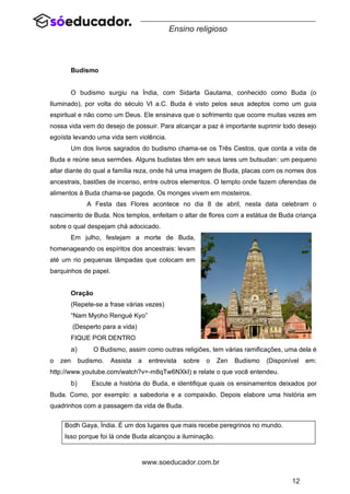 12
www.soeducador.com.br
Ensino religioso
Budismo
O budismo surgiu na Índia, com Sidarta Gautama, conhecido como Buda (o
Iluminado), por volta do século VI a.C. Buda é visto pelos seus adeptos como um guia
espiritual e não como um Deus. Ele ensinava que o sofrimento que ocorre muitas vezes em
nossa vida vem do desejo de possuir. Para alcançar a paz é importante suprimir todo desejo
egoísta levando uma vida sem violência.
Um dos livros sagrados do budismo chama-se os Três Cestos, que conta a vida de
Buda e reúne seus sermões. Alguns budistas têm em seus lares um butsudan: um pequeno
altar diante do qual a família reza, onde há uma imagem de Buda, placas com os nomes dos
ancestrais, bastões de incenso, entre outros elementos. O templo onde fazem oferendas de
alimentos à Buda chama-se pagode. Os monges vivem em mosteiros.
A Festa das Flores acontece no dia 8 de abril, nesta data celebram o
nascimento de Buda. Nos templos, enfeitam o altar de flores com a estátua de Buda criança
sobre o qual despejam chá adocicado.
Em julho, festejam a morte de Buda,
homenageando os espíritos dos ancestrais: levam
até um rio pequenas lâmpadas que colocam em
barquinhos de papel.
Oração
(Repete-se a frase várias vezes)
“Nam Myoho Rengué Kyo”
(Desperto para a vida)
FIQUE POR DENTRO
a) O Budismo, assim como outras religiões, tem várias ramificações, uma dela é
o zen budismo. Assista a entrevista sobre o Zen Budismo (Disponível em:
http://www.youtube.com/watch?v=-m8qTw6NXkI) e relate o que você entendeu.
b) Escute a história do Buda, e identifique quais os ensinamentos deixados por
Buda. Como, por exemplo: a sabedoria e a compaixão. Depois elabore uma história em
quadrinhos com a passagem da vida de Buda.
Bodh Gaya, Índia. É um dos lugares que mais recebe peregrinos no mundo.
Isso porque foi lá onde Buda alcançou a iluminação.
 