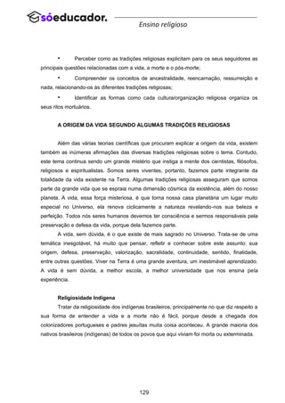 129
Ensino religioso
• Perceber como as tradições religiosas explicitam para os seus seguidores as
principais questões relacionadas com a vida, a morte e o pós-morte;
• Compreender os conceitos de ancestralidade, reencarnação, ressurreição e
nada, relacionando-os às diferentes tradições religiosas;
• Identificar as formas como cada cultura/organização religiosa organiza os
seus ritos mortuários.
A ORIGEM DA VIDA SEGUNDO ALGUMAS TRADIÇÕES RELIGIOSAS
Além das várias teorias científicas que procuram explicar a origem da vida, existem
também as inúmeras afirmações das diversas tradições religiosas sobre o tema. Contudo,
este tema continua sendo um grande mistério que instiga a mente dos cientistas, filósofos,
religiosos e espiritualistas. Somos seres viventes, portanto, fazemos parte integrante da
totalidade da vida existente na Terra. Algumas tradições religiosas asseguram que somos
parte da grande vida que se espraia numa dimensão cósmica da existência, além do nosso
planeta. A vida, essa força misteriosa, é que torna nossa casa planetária um lugar muito
especial no Universo, ela renova ciclicamente a natureza revelando-nos sua beleza e
perfeição. Todos nós seres humanos devemos ter consciência e sermos responsáveis pela
preservação e defesa da vida, porque dela fazemos parte.
A vida, sem dúvida, é o que existe de mais sagrado no Universo. Trata-se de uma
temática inesgotável, há muito que pensar, refletir e conhecer sobre este assunto: sua
origem, defesa, preservação, valorização, sacralidade, continuidade, sentido, finalidade,
entre outras questões. Viver na Terra é uma grande aventura, um inestimável aprendizado.
A vida é sem dúvida, a melhor escola, a melhor universidade que nos ensina pela
experiência.
Religiosidade Indígena
Tratar da religiosidade dos indígenas brasileiros, principalmente no que diz respeito a
sua forma de entender a vida e a morte não é fácil, porque desde a chegada dos
colonizadores portugueses e padres jesuítas muita coisa aconteceu. A grande maioria dos
nativos brasileiros (indígenas) de todos os povos que aqui viviam foi morta ou exterminada.
 