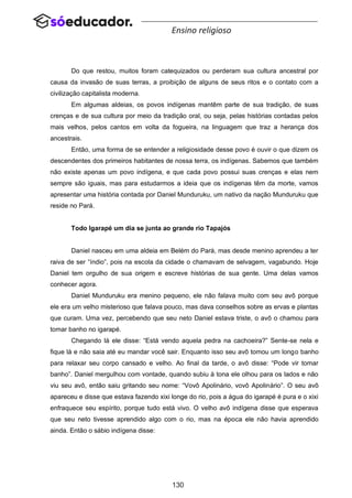130
Ensino religioso
Do que restou, muitos foram catequizados ou perderam sua cultura ancestral por
causa da invasão de suas terras, a proibição de alguns de seus ritos e o contato com a
civilização capitalista moderna.
Em algumas aldeias, os povos indígenas mantêm parte de sua tradição, de suas
crenças e de sua cultura por meio da tradição oral, ou seja, pelas histórias contadas pelos
mais velhos, pelos cantos em volta da fogueira, na linguagem que traz a herança dos
ancestrais.
Então, uma forma de se entender a religiosidade desse povo é ouvir o que dizem os
descendentes dos primeiros habitantes de nossa terra, os indígenas. Sabemos que também
não existe apenas um povo indígena, e que cada povo possui suas crenças e elas nem
sempre são iguais, mas para estudarmos a ideia que os indígenas têm da morte, vamos
apresentar uma história contada por Daniel Munduruku, um nativo da nação Munduruku que
reside no Pará.
Todo Igarapé um dia se junta ao grande rio Tapajós
Daniel nasceu em uma aldeia em Belém do Pará, mas desde menino aprendeu a ter
raiva de ser “índio”, pois na escola da cidade o chamavam de selvagem, vagabundo. Hoje
Daniel tem orgulho de sua origem e escreve histórias de sua gente. Uma delas vamos
conhecer agora.
Daniel Munduruku era menino pequeno, ele não falava muito com seu avô porque
ele era um velho misterioso que falava pouco, mas dava conselhos sobre as ervas e plantas
que curam. Uma vez, percebendo que seu neto Daniel estava triste, o avô o chamou para
tomar banho no igarapé.
Chegando lá ele disse: “Está vendo aquela pedra na cachoeira?” Sente-se nela e
fique lá e não saia até eu mandar você sair. Enquanto isso seu avô tomou um longo banho
para relaxar seu corpo cansado e velho. Ao final da tarde, o avô disse: “Pode vir tomar
banho”. Daniel mergulhou com vontade, quando subiu à tona ele olhou para os lados e não
viu seu avô, então saiu gritando seu nome: “Vovô Apolinário, vovô Apolinário”. O seu avô
apareceu e disse que estava fazendo xixi longe do rio, pois a água do igarapé é pura e o xixi
enfraquece seu espírito, porque tudo está vivo. O velho avô indígena disse que esperava
que seu neto tivesse aprendido algo com o rio, mas na época ele não havia aprendido
ainda. Então o sábio indígena disse:
 