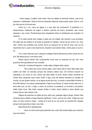 131
Ensino religioso
- Você chegou à aldeia muito triste. Veio da cidade se sentindo inferior, pois lá as
pessoas o maltrataram. Está na hora de aprender algumas coisas sobre quem você é, e foi
por isso que eu te trouxe aqui.
Você viu o rio, ouviu as águas e o que eles lhe ensinaram? A paciência e a
perseverança. Paciência de seguir o próprio caminho de forma constante, sem nunca
apressar o seu curso. Perseverança para ultrapassar todos os obstáculos que surgirem no
caminho.
O rio sabe aonde quer chegar e sabe que vai chegar não importa o que aconteça.
Ele sabe que seu destino é se juntar ao grande rio Tapajós. Temos de ser como o rio, meu
neto. Temos que acreditar que somos como um pequeno fio na teia da vida, mas um fio
importante sem o qual a teia desmorona. Quando você estiver triste, venha para cá ouvir o
rio.
Foi o maior discurso que o pequeno indígena Daniel Munduruku tinha ouvido de seu
avô. Ele falava pouco, mas dizia muito.
Nessa época Daniel não compreendia muito bem as palavras de seu avô, mas
guardava bem guardado em seu coração.
Outro dia, na beira da fogueira, o velho sábio indígena falou assim:
- Têm coisas que nunca vamos saber, pois nossa vida é curta. Mas todas elas
podem ser lidas na natureza porque ela sempre esteve aqui. Os homens buscam as
respostas e as curas no céu, sendo que elas estão na terra. Quem quiser conhecer as
coisas deve perguntar para nosso irmão o fogo, pois ele esteve presente na criação do
mundo, ou aos quatro ventos, ou as águas puras dos rios, ou ainda a nossa Mãe Primeira: a
terra (Ele falava e se calava contemplando o fogo à sua frente). O nosso mundo está vivo, a
terra está viva, os rios, o fogo, o vento, as árvores, os pássaros, os animais e as pedras,
estão todos vivos. São todos nossos irmãos e irmãs. Quem destrói a terra destrói sua
própria alma e não merece viver.
Depois de assimilar as lições de seu velho avô, passado algum tempo, Daniel volta
correndo para a aldeia e chega dizendo orgulhoso: “Vovô, vovô eu sou índio”. Então seu avô
abriu um belo sorriso e disse: - Então já é hora de eu me juntar ao Grande Rio Tapajós
porque você aprendeu a lição, meu neto.
Mas Daniel ficou desesperado:
- Vovô, eu tenho tanto para aprender com você, têm tantas lições que você tem
que me ensinar.
 