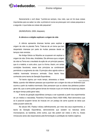 132
Ensino religioso
Serenamente o avô disse: “Lembre-se sempre, meu neto, que só há duas coisas
importantes para se saber na vida: a primeira é nunca se preocupar com coisas pequenas e
a segunda é que todas as coisas são pequenas”.
(MUNDURUKU, 2009. Adaptado)
A ciência e a religião explicam a origem da vida
A ciência apresenta diversas teorias para explicar a
origem da vida no planeta Terra. Trata-se de um tema que tem
despertado interesse por parte de muitas pessoas desde os
tempos mais remotos.
Na Antiga Grécia os filósofos se ocupavam em explicar a
origem da vida. Entre eles, Aristóteles. Ele afirmava que a origem
da vida na Terra era o resultado da ação de um princípio passivo,
que é a matéria, e outro ativo, que é a forma. Assim, em certas
condições favoráveis, esses dois princípios se combinavam
permitindo o surgimento da vida. O princípio ativo agindo sobre a
matéria inanimada tornava-a animada. Essa teoria ficou
conhecida como teoria da Geração Espontânea.
Tal teoria vigorou por muito tempo, atravessou a Idade
Média, quando não faltaram pessoas que suponham ser a origem da vida um fenômeno que
ocorria a partir da matéria inanimada. Elas pensavam que os odores dos pântanos podiam
gerar rãs, que a carne podre gerava larvas de moscas e que um monte de roupa suja depois
de algum tempo podia gerar ratos.
A teoria da geração espontânea começou a ser superada a partir dos experimentos
de um médico e naturalista, Florentino Francesco Redi (1626-1698). Redi demonstrou que
só é possível surgirem larvas de moscas em um pedaço de carne quando se deixa que
estas pousem sobre ela.
No século XIX, Pasteur refutou definitivamente, por meio dos seus experimentos, a
teoria da Geração Espontânea, demonstrando que existem na natureza seres
microscópicos, as bactérias, entre outros, que não podem ser vistos a olho nu. Esses
minúsculos seres são responsáveis pela fermentação e putrefação da matéria orgânica.
 