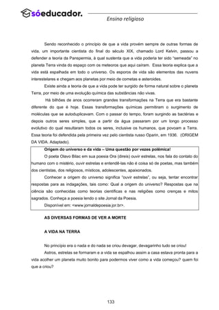 133
Ensino religioso
Sendo reconhecido o princípio de que a vida provém sempre de outras formas de
vida, um importante cientista do final do século XIX, chamado Lord Kelvin, passou a
defender a teoria da Panspermia, à qual sustenta que a vida poderia ter sido “semeada” no
planeta Terra vinda do espaço com os meteoros que aqui caíram. Essa teoria explica que a
vida está espalhada em todo o universo. Os esporos de vida são elementos das nuvens
interestelares e chegam aos planetas por meio de cometas e asteroides.
Existe ainda a teoria de que a vida pode ter surgido de forma natural sobre o planeta
Terra, por meio de uma evolução química das substâncias não vivas.
Há bilhões de anos ocorreram grandes transformações na Terra que era bastante
diferente do que é hoje. Essas transformações químicas permitiram o surgimento de
moléculas que se autoduplicavam. Com o passar do tempo, foram surgindo as bactérias e
depois outros seres simples, que a partir da água passaram por um longo processo
evolutivo do qual resultaram todos os seres, inclusive os humanos, que povoam a Terra.
Essa teoria foi defendida pela primeira vez pelo cientista russo Oparin, em 1936. (ORIGEM
DA VIDA. Adaptado).
Origem do universo e da vida – Uma questão por vezes polêmica!
O poeta Olavo Bilac em sua poesia Ora (direis) ouvir estrelas, nos fala do contato do
humano com o mistério, ouvir estrelas e entendê-las não é coisa só de poetas, mas também
dos cientistas, dos religiosos, místicos, adolescentes, apaixonados.
Conhecer a origem do universo significa “ouvir estrelas”, ou seja, tentar encontrar
respostas para as indagações, tais como: Qual a origem do universo? Respostas que na
ciência são conhecidas como teorias científicas e nas religiões como crenças e mitos
sagrados. Conheça a poesia lendo o site Jornal da Poesia.
Disponível em: <www.jornaldepoesia.jor.br>.
AS DIVERSAS FORMAS DE VER A MORTE
A VIDA NA TERRA
No princípio era o nada e do nada se criou devagar, devagarinho tudo se criou!
Astros, estrelas se formaram e a vida se espalhou assim a casa estava pronta para a
vida acolher um planeta muito bonito para podermos viver como a vida começou? quem foi
que a criou?
 