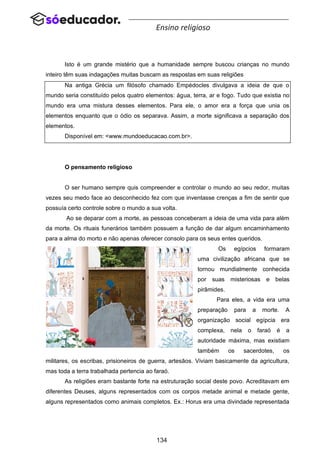 134
Ensino religioso
Isto é um grande mistério que a humanidade sempre buscou crianças no mundo
inteiro têm suas indagações muitas buscam as respostas em suas religiões
Na antiga Grécia um filósofo chamado Empédocles divulgava a ideia de que o
mundo seria constituído pelos quatro elementos: água, terra, ar e fogo. Tudo que existia no
mundo era uma mistura desses elementos. Para ele, o amor era a força que unia os
elementos enquanto que o ódio os separava. Assim, a morte significava a separação dos
elementos.
Disponível em: <www.mundoeducacao.com.br>.
O pensamento religioso
O ser humano sempre quis compreender e controlar o mundo ao seu redor, muitas
vezes seu medo face ao desconhecido fez com que inventasse crenças a fim de sentir que
possuía certo controle sobre o mundo a sua volta.
Ao se deparar com a morte, as pessoas conceberam a ideia de uma vida para além
da morte. Os rituais funerários também possuem a função de dar algum encaminhamento
para a alma do morto e não apenas oferecer consolo para os seus entes queridos.
Os egípcios formaram
uma civilização africana que se
tornou mundialmente conhecida
por suas misteriosas e belas
pirâmides.
Para eles, a vida era uma
preparação para a morte. A
organização social egípcia era
complexa, nela o faraó é a
autoridade máxima, mas existiam
também os sacerdotes, os
militares, os escribas, prisioneiros de guerra, artesãos. Viviam basicamente da agricultura,
mas toda a terra trabalhada pertencia ao faraó.
As religiões eram bastante forte na estruturação social deste povo. Acreditavam em
diferentes Deuses, alguns representados com os corpos metade animal e metade gente,
alguns representados como animais completos. Ex.: Horus era uma divindade representada
 