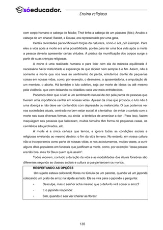 135
Ensino religioso
com corpo humano e cabeça de falcão; Thot tinha a cabeça de um pássaro (Ibis); Anubis a
cabeça de um chacal; Bastet, a Deusa, era representada por uma gata.
Certas divindades personificavam forças da natureza, como o sol, por exemplo. Para
eles a vida após a morte era uma possibilidade, porém para ter uma boa vida após a morte
a pessoa deveria apresentar certas virtudes. A prática da mumificação dos corpos surge a
partir de suas crenças religiosas.
A morte é uma realidade humana e para lidar com ela de maneira equilibrada é
necessário haver maturidade e esperança de que morrer nem sempre é o fim. Assim, não é
somente a morte que nos leva ao sentimento de perda, enlutamos diante de pequenas
coisas em nossas vidas, como, por exemplo, o desmame, a aposentadoria, a amputação de
um membro, o aborto. Há também o luto coletivo, seja por morte de ídolos ou até mesmo
pela violência, que vem deixando os cidadãos cada vez mais entristecidos.
Podemos dizer que o luto é um sentimento natural de dor pela perda de pessoas que
tiveram uma importância central em nossas vidas. Apesar da crise que provoca, o luto não é
uma doença e não deve ser confundido com depressão ou melancolia. O que podemos ver
nas sociedades atuais, centrada no bem estar social, é a tentativa de evitar o contato com a
morte nas suas diversas formas, ou ainda a tentativa de amenizar a dor . Para isso, fazem
maquiagem nas pessoas que faleceram, muitos túmulos têm forma de pequenas casas, os
cemitérios são jardinados, etc.
A morte é a única certeza que temos, e ignora todas as condições sociais e
religiosas nivelando ao mesmo destino: o fim da vida terrena. No entanto, em nossa cultura
não a incorporamos como parte de nossas vidas, e nos acostumamos, muitas vezes, a ouvir
alguns ditos populares em funerais que justificam a morte, como, por exemplo: “essa pessoa
era tão boa, mas foi Deus quem quis assim”.
Todos morrem, contudo a duração da vida e as modalidades dos rituais fúnebres são
diferentes segundo as classes sociais e cultura a que pertencem os mortos.
RESPEITANDO AS OPÇÕES
Um sujeito estava colocando flores no túmulo de um parente, quando vê um japonês
colocando um prato de arroz na lápide ao lado. Ele se vira para o japonês e pergunta:
- Desculpe, mas o senhor acha mesmo que o defunto virá comer o arroz?
- E o japonês responde:
- Sim, quando o seu vier cheirar as flores!
 