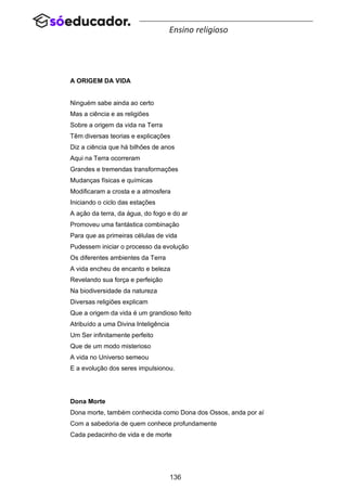 136
Ensino religioso
A ORIGEM DA VIDA
Ninguém sabe ainda ao certo
Mas a ciência e as religiões
Sobre a origem da vida na Terra
Têm diversas teorias e explicações
Diz a ciência que há bilhões de anos
Aqui na Terra ocorreram
Grandes e tremendas transformações
Mudanças físicas e químicas
Modificaram a crosta e a atmosfera
Iniciando o ciclo das estações
A ação da terra, da água, do fogo e do ar
Promoveu uma fantástica combinação
Para que as primeiras células de vida
Pudessem iniciar o processo da evolução
Os diferentes ambientes da Terra
A vida encheu de encanto e beleza
Revelando sua força e perfeição
Na biodiversidade da natureza
Diversas religiões explicam
Que a origem da vida é um grandioso feito
Atribuído a uma Divina Inteligência
Um Ser infinitamente perfeito
Que de um modo misterioso
A vida no Universo semeou
E a evolução dos seres impulsionou.
Dona Morte
Dona morte, também conhecida como Dona dos Ossos, anda por aí
Com a sabedoria de quem conhece profundamente
Cada pedacinho de vida e de morte
 