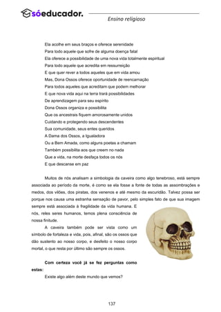 137
Ensino religioso
Ela acolhe em seus braços e oferece serenidade
Para todo aquele que sofre de alguma doença fatal
Ela oferece a possibilidade de uma nova vida totalmente espiritual
Para todo aquele que acredita em ressurreição
E que quer rever a todos aqueles que em vida amou
Mas, Dona Ossos oferece oportunidade de reencarnação
Para todos aqueles que acreditam que podem melhorar
E que nova vida aqui na terra trará possibilidades
De aprendizagem para seu espírito
Dona Ossos organiza e possibilita
Que os ancestrais fiquem amorosamente unidos
Cuidando e protegendo seus descendentes
Sua comunidade, seus entes queridos
A Dama dos Ossos, a Igualadora
Ou a Bem Amada, como alguns poetas a chamam
Também possibilita aos que creem no nada
Que a vida, na morte desfaça todos os nós
E que descanse em paz
Muitos de nós analisam a simbologia da caveira como algo tenebroso, está sempre
associada ao período da morte, é como se ela fosse a fonte de todas as assombrações e
medos, dos vilões, dos piratas, dos venenos e até mesmo da escuridão. Talvez possa ser
porque nos causa uma estranha sensação de pavor, pelo simples fato de que sua imagem
sempre está associada à fragilidade da vida humana. E
nós, reles seres humanos, temos plena consciência de
nossa finitude.
A caveira também pode ser vista como um
símbolo de fortaleza e vida, pois, afinal, são os ossos que
dão sustento ao nosso corpo, e desfeito o nosso corpo
mortal, o que resta por último são sempre os ossos.
Com certeza você já se fez perguntas como
estas:
Existe algo além deste mundo que vemos?
 