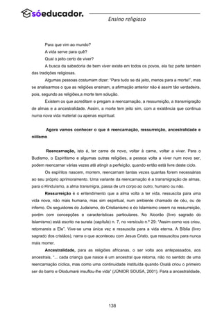 138
Ensino religioso
Para que vim ao mundo?
A vida serve para quê?
Qual o jeito certo de viver?
A busca da sabedoria de bem viver existe em todos os povos, ela faz parte também
das tradições religiosas.
Algumas pessoas costumam dizer: “Para tudo se dá jeito, menos para a morte!”, mas
se analisarmos o que as religiões ensinam, a afirmação anterior não é assim tão verdadeira,
pois, segundo as religiões,a morte tem solução.
Existem os que acreditam e pregam a reencarnação, a ressurreição, a transmigração
de almas e a ancestralidade. Assim, a morte tem jeito sim, com a existência que continua
numa nova vida material ou apenas espiritual.
Agora vamos conhecer o que é reencarnação, ressurreição, ancestralidade e
niilismo
Reencarnação, isto é, ter carne de novo, voltar à carne, voltar a viver. Para o
Budismo, o Espiritismo e algumas outras religiões, a pessoa volta a viver num novo ser,
podem reencarnar várias vezes até atingir a perfeição, quando então está livre deste ciclo.
Os espíritos nascem, morrem, reencarnam tantas vezes quantas forem necessárias
ao seu próprio aprimoramento. Uma variante da reencarnação é a transmigração de almas,
para o Hinduísmo, a alma transmigra, passa de um corpo ao outro, humano ou não.
Ressurreição é o entendimento que a alma volta a ter vida, ressuscita para uma
vida nova, não mais humana, mas sim espiritual, num ambiente chamado de céu, ou de
inferno. Os seguidores do Judaísmo, do Cristianismo e do Islamismo creem na ressurreição,
porém com concepções e características particulares. No Alcorão (livro sagrado do
Islamismo) está escrito na surata (capítulo) n. 7, no versículo n.º 29: “Assim como vos criou,
retornareis a Ele”. Vive-se uma única vez e ressuscita para a vida eterna. A Bíblia (livro
sagrado dos cristãos), narra o que aconteceu com Jesus Cristo, que ressuscitou para nunca
mais morrer.
Ancestralidade, para as religiões africanas, o ser volta aos antepassados, aos
ancestrais, “... cada criança que nasce é um ancestral que retorna, não no sentido de uma
reencarnação cíclica, mas como uma continuidade instituída quando Oxalá criou o primeiro
ser do barro e Olodumaré insuflou-lhe vida” (JÚNIOR SOUSA, 2001). Para a ancestralidade,
 