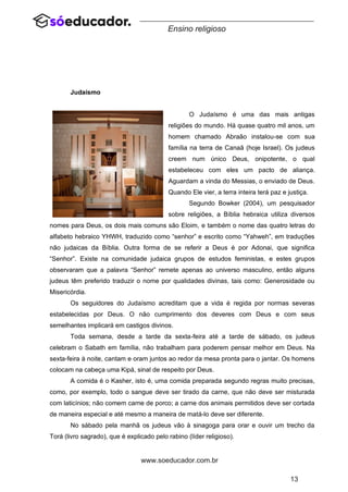 13
www.soeducador.com.br
Ensino religioso
Judaísmo
O Judaísmo é uma das mais antigas
religiões do mundo. Há quase quatro mil anos, um
homem chamado Abraão instalou-se com sua
família na terra de Canaã (hoje Israel). Os judeus
creem num único Deus, onipotente, o qual
estabeleceu com eles um pacto de aliança.
Aguardam a vinda do Messias, o enviado de Deus.
Quando Ele vier, a terra inteira terá paz e justiça.
Segundo Bowker (2004), um pesquisador
sobre religiões, a Bíblia hebraica utiliza diversos
nomes para Deus, os dois mais comuns são Eloim, e também o nome das quatro letras do
alfabeto hebraico YHWH, traduzido como “senhor” e escrito como “Yahweh”, em traduções
não judaicas da Bíblia. Outra forma de se referir a Deus é por Adonai, que significa
“Senhor”. Existe na comunidade judaica grupos de estudos feministas, e estes grupos
observaram que a palavra “Senhor” remete apenas ao universo masculino, então alguns
judeus têm preferido traduzir o nome por qualidades divinas, tais como: Generosidade ou
Misericórdia.
Os seguidores do Judaísmo acreditam que a vida é regida por normas severas
estabelecidas por Deus. O não cumprimento dos deveres com Deus e com seus
semelhantes implicará em castigos divinos.
Toda semana, desde a tarde da sexta-feira até a tarde de sábado, os judeus
celebram o Sabath em família, não trabalham para poderem pensar melhor em Deus. Na
sexta-feira à noite, cantam e oram juntos ao redor da mesa pronta para o jantar. Os homens
colocam na cabeça uma Kipá, sinal de respeito por Deus.
A comida é o Kasher, isto é, uma comida preparada segundo regras muito precisas,
como, por exemplo, todo o sangue deve ser tirado da carne, que não deve ser misturada
com laticínios; não comem carne de porco; a carne dos animais permitidos deve ser cortada
de maneira especial e até mesmo a maneira de matá-lo deve ser diferente.
No sábado pela manhã os judeus vão à sinagoga para orar e ouvir um trecho da
Torá (livro sagrado), que é explicado pelo rabino (líder religioso).
 
