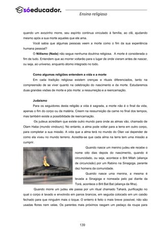 139
Ensino religioso
quando um avozinho morre, seu espírito continua vinculado à família, ao clã, ajudando
mesmo após a sua morte aqueles que ele ama.
Você sabia que algumas pessoas veem a morte como o fim da sua experiência
humana pessoal?
O Niilismo (Nada) não segue nenhuma doutrina religiosa. A morte é considerada o
fim de tudo. Entendem que ao morrer voltarão para o lugar de onde vieram antes de nascer,
ou seja, ao universo, enquanto átomo integrado no todo.
Como algumas religiões entendem a vida e a morte
Em cada tradição religiosa existem crenças e rituais diferenciados, tanto na
compreensão de se viver quanto na celebração do nascimento e da morte. Estudaremos
duas grandes visões de morte e pós morte: a ressurreição e a reencarnação.
Judaísmo
Para os seguidores desta religião a vida é sagrada, a morte não é o final da vida,
apenas o fim do corpo ou da matéria. Creem na ressurreição da carne no final dos tempos,
mas também existe a possibilidade de reencarnação.
Os judeus acreditam que existe outro mundo para onde as almas vão, chamado de
Olam Haba (mundo vindouro). No entanto, a alma pode voltar para a terra em outro corpo,
para completar a sua missão. A vida que a alma terá no mundo do Olan vai depender de
como ela viveu no mundo terreno. Acredita-se que cada alma na terra tem uma missão a
cumprir.
Quando nasce um menino judeu ele recebe o
nome oito dias depois do nascimento, quando é
circuncidado, ou seja, acontece o Brit Milah (aliança
de circuncisão) por um Rabino na Sinagoga, perante
dez homens da comunidade.
Quando nasce uma menina, a mesma é
levada a Sinagoga e nomeada pelo pai diante da
Torá, acontece o Brit Bat Bat (aliança da filha).
Quando morre um judeu ele passa por um ritual chamado Tahará, purificação no
qual o corpo é lavado e envolvido em panos brancos, em seguida colocado em um caixão
fechado para que ninguém mais o toque. O enterro é feito o mais breve possível, não são
usadas flores nem velas. Os parentes mais próximos rasgam um pedaço da roupa para
 
