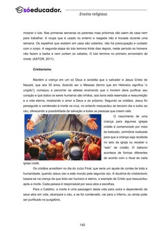 140
Ensino religioso
mostrar o luto. Nas primeiras semanas os parentes mais próximos não saem de casa nem
para trabalhar. A roupa que é usada no enterro e rasgada não é trocada durante uma
semana. Os espelhos que existem em casa são cobertos, não há preocupação e cuidado
com o corpo. A segunda etapa do luto termina trinta dias depois, neste período os homens
não fazem a barba e nem cortam os cabelos. O luto termina no primeiro aniversário de
morte. (ASTOR, 2011).
Cristianismo
Mantém a crença em um só Deus e acredita que o salvador é Jesus Cristo de
Nazaré, que aos 30 anos, dizendo ser o Messias (termo que em Hebraico significa “o
ungido”), começou a percorrer as aldeias ensinando que o homem deve purificar seu
coração e que todos os seres humanos são irmãos, aos bons está reservada a ressurreição
e a vida eterna, mostrando o amor a Deus e ao próximo. Segundo os cristãos, Jesus foi
perseguido e condenado à morte na cruz, no entanto ressuscitou ao terceiro dia e subiu ao
céu, oferecendo a possibilidade de salvação a todas as pessoas que creem nele.
O nascimento de uma
criança para algumas igrejas
cristãs é comemorado por meio
do batizado, cerimônia realizada
para que a criança seja recebida
no seio da igreja ou receber o
“selo” de cristão. O batismo
acontece de formas diferentes
de acordo com o ritual de cada
igreja cristã.
Os cristãos acreditam no dia do Juízo Final, que seria um ajuste de contas de toda a
humanidade, quando Jesus vier a este mundo pela segunda vez. A doutrina do cristianismo
baseia-se na crença de que todo ser humano é eterno, a exemplo de Cristo que ressuscitou
após a morte. Cada pessoa é responsável por seus atos e escolhas.
Para o Católico, a morte é uma passagem desta vida para outra e dependendo de
seus atos em vida, alcançará o céu, e se for condenado, vai para o inferno, ou ainda pode
ser purificado no purgatório.
 