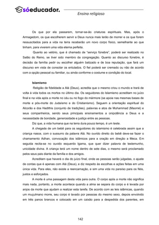 142
Ensino religioso
Os que por ela passarem, tornar-se-ão criaturas espirituais. Mas, após o
Armagedom, os que escolherem servir a Deus nunca mais terão de morrer e os que forem
ressuscitados para a vida na terra receberão um novo corpo físico, semelhante ao que
tinham, para viverem uma vida eterna perfeita.
Quanto ao velório, que é chamado de “serviço fúnebre”, poderá ser realizado no
Salão do Reino, se tiver sido membro da congregação. Quanto ao discurso fúnebre, é
decisão da família pedir ou escolher alguém batizado e de boa reputação, que fará um
discurso em vista de consolar os enlutados. O fiel poderá ser cremado ou não de acordo
com a opção pessoal ou familiar, ou ainda conforme o costume e condição do local.
Islamismo
Religião de fidelidade a Alá (Deus), acredita que o mesmo criou o mundo e trará de
volta à vida todos os mortos no último dia. Os seguidores do Islamismo acreditam no juízo
final e na vida após a morte no céu ou no fogo do mármore (se apoia nas mesmas bases de
morte e pós-morte do Judaísmo e do Cristianismo). Seguem a orientação espiritual do
Alcorão e dos Hadithis (conjunto de tradições), palavras e atos de Muhammad (Maomé) e
seus companheiros, sendo seus principais ensinamentos a onipotência a Deus e a
necessidade de bondade, generosidade e justiça entre as pessoas.
Diz que, a vida humana que na terra dura pouco tempo, é um teste.
A chegada de um bebê para os seguidores do islamismo é celebrada assim que a
criança nasce, com o sussurro da palavra Alá. No ouvido direito do bebê deve-se fazer o
chamamento Adhan, convocação dos islâmicos para a oração em direção a Meca. Em
seguida recita-se no ouvido esquerdo Igama, que quer dizer palavra de testemunho,
unicidade divina. A criança terá um nome dentro de sete dias, o mesmo será proclamado
pelos seus pais diante da família e dos amigos.
Acreditam que haverá o dia do juízo final, onde as pessoas serão julgadas, o ajuste
de contas que é apenas com Alá (Deus), e diz respeito às escolhas e ações feitas em uma
única vida. Para eles, não existe a reencarnação, e sim uma vida no paraíso para os fiéis,
justos e esforçados.
A morte é uma passagem desta vida para outra. O corpo após a morte não significa
mais nada, portanto, a morte acontece quando a alma se separa do corpo e é levada por
anjos da morte que ajudam a realizar esta tarefa. De acordo com as leis islâmicas, quando
um muçulmano morre, seu corpo é lavado por pessoas do mesmo sexo, depois envolvido
em três panos brancos e colocado em um caixão para a despedida dos parentes, em
 