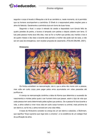 143
Ensino religioso
seguida o corpo é levado à Mesquita e de lá ao cemitério e, neste momento, só é permitido
que os homens acompanhem a cerimônia. O Sheik é o responsável pelas orações para a
alma do falecido. Geralmente a cerimônia dura em torno de duas horas.
Seguindo o ritual, o corpo é retirado do caixão e depositado num túmulo feito de
quatro paredes de pedra, o buraco é tampado com pedras e depois coberto com terra. O
luto pela pessoa morta dura três dias, mas se for a mulher que perdeu seu marido o luto é
de quatro meses e dez dias e durante este período a mulher não pode sair de casa, a não
ser em caso de emergência, nem receber proposta de casamento. (FOLHA ONLINE, 2001).
Hinduísmo
Os hindus acreditam na reencarnação, isto é, que a alma não morre com a pessoa,
mas volta em outro corpo para pagar pelos erros acumulados em vidas passadas até
purificar-se.
A crença na reencarnação continha a ideia do Karma que determina a sucessão de
nascimentos e mortes pelos quais o ser humano teria que passar, assim o tipo de vida que
cada pessoa tem seria determinado pelas ações que praticou. Se a pessoa foi boa durante a
vida, a alma voltará a viver nova vida em outro corpo humano ou animal, mais próxima do
ser eterno e, se foi má, a alma reviverá em uma vida infeliz.
A base do Hinduísmo consiste na crença de um ser eterno e absoluto, o Brahmam,
que significa “força suprema que rege todo o universo”, e na existência de um estágio final
de purificação da alma.
 
