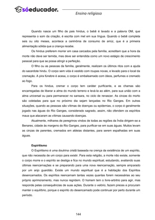 144
Ensino religioso
Quando nasce um filho de pais hindus, o bebê é lavado e a palavra OM, que
representa o som da criação, é escrita com mel em sua língua. Quando o bebê completa
seis ou oito meses, acontece a cerimônia de consumo de arroz, que é a primeira
alimentação sólida que a criança recebe.
Os hindus preferem morrer em casa cercados pela família, acreditam que a hora da
morte não deve ser temida, mas deve ser entendida como um novo estágio de crescimento
pessoal para que se possa atingir a perfeição.
O filho ou as pessoas da família, geralmente, realizam os últimos ritos com a ajuda
do sacerdote hindu. O corpo sem vida é vestido com roupas novas, e levado para o local da
cremação. A pira fúnebre é acesa, o corpo é embalsamado com óleos, perfumes e cremado
ao fogo.
Para os hindus, cremar o corpo tem caráter purificante, e as chamas são
encarregadas de liberar a alma do mundo terreno e levá-la ao além, para sua união com a
alma universal ou para permanecer no sansara, no ciclo de renascer. As cinzas do morto
são coletadas para que no próximo dia sejam lançadas no Rio Ganges. Em outras
situações, quando as pessoas são vítimas de doenças ou epidemias, o corpo é geralmente
jogado nas águas do Rio Ganges, considerado sagrado, assim, não ofendem os espíritos
maus que atacaram as vítimas causando doenças.
Atualmente, milhares de peregrinos vindos de todas as regiões da Índia dirigem-se a
Benares, cidade às margens do Rio Ganges, para purificar-se em suas águas. Muitos levam
as cinzas de parentes, cremados em aldeias distantes, para serem espalhadas em suas
águas.
Espiritismo
O Espiritismo é uma doutrina cristã baseada na crença da existência de um espírito,
que não necessita de um corpo para existir. Para esta religião, a morte não existe, somente
o corpo morre e o espírito se desliga e fica no mundo espiritual, estudando, avaliando suas
últimas reencarnações e se preparando para uma nova reencarnação, sempre amparado
por um anjo guardião. Existe um mundo espiritual que é a habitação dos Espíritos
desencarnados. Os espíritos reencarnam tantas vezes quantas forem necessárias ao seu
próprio aprimoramento, mas nunca regridem. O homem tem o livre-arbítrio para agir, mas
responde pelas consequências de suas ações. Durante o velório, fazem preces e procuram
manter o equilíbrio, porque o espírito do desencarnado pode continuar por perto durante um
período.
 