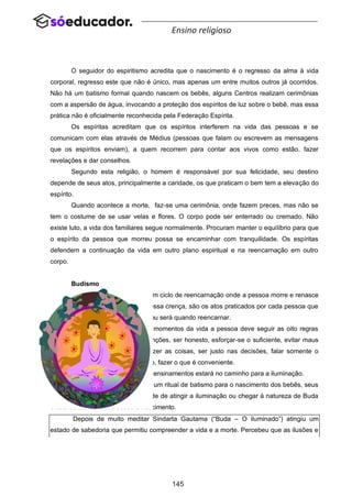 145
Ensino religioso
O seguidor do espiritismo acredita que o nascimento é o regresso da alma à vida
corporal, regresso este que não é único, mas apenas um entre muitos outros já ocorridos.
Não há um batismo formal quando nascem os bebês, alguns Centros realizam cerimônias
com a aspersão de água, invocando a proteção dos espíritos de luz sobre o bebê, mas essa
prática não é oficialmente reconhecida pela Federação Espírita.
Os espíritas acreditam que os espíritos interferem na vida das pessoas e se
comunicam com elas através de Médius (pessoas que falam ou escrevem as mensagens
que os espíritos enviam), a quem recorrem para contar aos vivos como estão, fazer
revelações e dar conselhos.
Segundo esta religião, o homem é responsável por sua felicidade, seu destino
depende de seus atos, principalmente a caridade, os que praticam o bem tem a elevação do
espírito.
Quando acontece a morte, faz-se uma cerimônia, onde fazem preces, mas não se
tem o costume de se usar velas e flores. O corpo pode ser enterrado ou cremado. Não
existe luto, a vida dos familiares segue normalmente. Procuram manter o equilíbrio para que
o espírito da pessoa que morreu possa se encaminhar com tranquilidade. Os espíritas
defendem a continuação da vida em outro plano espiritual e na reencarnação em outro
corpo.
Budismo
Os budistas acreditam em um ciclo de reencarnação onde a pessoa morre e renasce
até atingir a iluminação. Segundo essa crença, são os atos praticados por cada pessoa que
vão determinar a vida que ela terá ou será quando reencarnar.
Sendo assim, em todos os momentos da vida a pessoa deve seguir as oito regras
que Buda aconselha: ter boas intenções, ser honesto, esforçar-se o suficiente, evitar maus
pensamentos, concentrar-se ao fazer as coisas, ser justo nas decisões, falar somente o
necessário e, no momento oportuno, fazer o que é conveniente.
Se conseguir praticar esses ensinamentos estará no caminho para a iluminação.
Para os budistas não existe um ritual de batismo para o nascimento dos bebês, seus
adeptos acreditam que a capacidade de atingir a iluminação ou chegar à natureza de Buda
existe dentro de todos desde o nascimento.
Depois de muito meditar Sindarta Gautama (“Buda – O iluminado”) atingiu um
estado de sabedoria que permitiu compreender a vida e a morte. Percebeu que as ilusões e
 