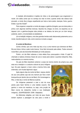 147
Ensino religioso
A tradição afro-brasileira é repleta de mitos e de personagens que enganaram a
morte. Um deles conta que no começo da vida na terra, quando ainda não estava tudo
povoado, a morte (Iku) chegou espalhando por toda a terra peste, doenças, fome, guerra.
Então o que fez Oxalá?
Para enganar e espantar a morte ele pegou a galinha-d’angola, que era toda preta, e
pintou com algumas bolinhas brancas. Quando Iku chegou na terra, se espantou ao se
deparar com a galinha-d’angola toda pintada e se afastou da terra por um bom tempo,
podendo, assim, a humanidade se estabelecer.
Já na tradição indígena, uma das grandes lendas está relacionada justamente com a
morte, transformada em vida, como veremos no texto a seguir.
A Lenda da Mandioca
Conta a lenda, que uma índia tupi deu a luz a uma menina que chamava de Mani.
Ela era linda e tinha a pele muito branca. Vivia feliz brincando pela aldeia. Todos amavam
muito Mani, pois ela transmitia felicidade por onde passava.
Porém, um dia Mani adoeceu e toda aldeia ficou preocupada e triste. O pajé foi
chamado e realizou diversos rituais de cura e rezas para salvar a querida indiazinha. Mas,
nada adiantou e a menina morreu.
Os pais de Mani decidiram enterrar o corpo da menina dentro da própria oca, pois
esta era a tradição e o costume cultural do povo indígena
tupi. Os pais regaram o local, onde a menina tinha sido
enterrada, com muitas lágrimas e água.
Após alguns dias da morte de Mani, nasceu dentro
da oca uma planta cuja raiz era marrom por fora e bem
branquinha por dentro (da cor de Mani). Em homenagem a
filha, a mãe deu o nome de Maniva à planta.
Os indígenas passaram a usar a raiz da nova
planta para fazer farinha e uma bebida (cauim). Ela
ganhou o nome de mandioca, ou seja, uma junção de
Mani (nome da indiazinha morta) e oca (habitação
indígena). (SUAPESQUISA. COM - Adaptado).
As diferentes religiões, por meio de seus rituais,
tentam explicar a passagem da vida para a morte e
 