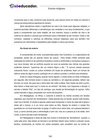 148
Ensino religioso
novamente para a vida, conforme suas doutrinas, pois parece haver em todas as culturas a
crença da sobrevivência espiritual do homem.
Após estudarmos sobre o significado da vida e da morte para algumas religiões, é
possível perceber diferenças e semelhanças nas verdades e nos seus fundamentos, o que
ajuda a compreender que cada religião, de sua maneira, busca o sentido da vida e da
vivência de valores e crenças que contribuem para a felicidade do ser humano. Cabe a nós
conhecer, respeitar e valorizar as diferentes culturas religiosas, para que também nós
possamos ser valorizados e respeitados pela religião e cultura que temos.
Os rituais de enterro
A compreensão da morte, acompanhada pelos ritos funerários, é a organizadora da
sociedade, sendo ela um grande marco da cultura. Para Eliade (1992) somente pela
realização do enterro e da cerimônia funerária a morte é confirmada e conduzida a pessoa à
sua nova morada. Isto se confirma quando se ouve os parentes das vítimas dos grandes
acidentes dizerem: “queremos dar um enterro digno a ele...” É comum assistir pessoas
colocando flores, cruzes ou outros símbolos em locais de acidentes; fazer um minuto de
silêncio antes de algum evento; participar de um velório e prestar o conforto aos enlutados.
Entre os índios Kaingang, quando morre alguém, o chefe recita um texto ininteligível,
em seguida, três homens levam o corpo ao cemitério e, em algumas paradas, talham nas
árvores um sinal, isto para que a alma dele não volte à aldeia. Nos meses de abril e junho,
eles fazem a festa para que “o morto se vá embora”. Na festa, com fogueiras e danças, é
servido a bebida “Kiki”, um tipo de cachaça, que resulta da fermentação do açúcar, milho
verde mascado e água, preparada num cocho de araucária.
Em Madagascar, na África, o costume é enterrar os mortos envoltos em tecidos
sagrados, que chamam de “lambahoana”. Cada parente traz um tecido, quanto mais tecidos,
mais rica a família. O caixão é apenas usado para transportar o morto da casa até à igreja e
desta até o túmulo, e é um único para todos os fiéis. Depois do enterro o caixão fica
guardado em um local reservado na igreja. O velório dura vários dias, se a pessoa falecida é
nova, a carne servida para a alimentação é sem sal, mas se a pessoa já é de idade, bem
vivida, a carne servida é bem temperada.
Em Madagascar a festa de dias dos mortos é chamada de “famadihana”, quando, a
cada sete anos, eles abrem os túmulos e as famílias retiram seus mortos e colocam novos
tecidos, recolocando os mortos em outras posições, pois acreditam que os mortos se
 