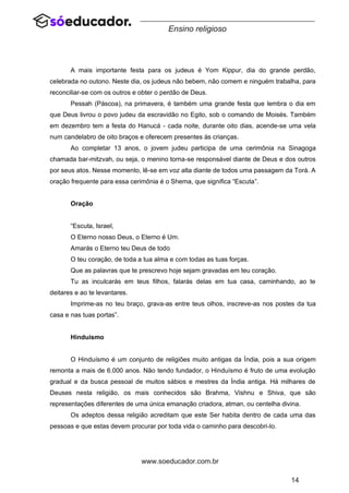 14
www.soeducador.com.br
Ensino religioso
A mais importante festa para os judeus é Yom Kippur, dia do grande perdão,
celebrada no outono. Neste dia, os judeus não bebem, não comem e ninguém trabalha, para
reconciliar-se com os outros e obter o perdão de Deus.
Pessah (Páscoa), na primavera, é também uma grande festa que lembra o dia em
que Deus livrou o povo judeu da escravidão no Egito, sob o comando de Moisés. Também
em dezembro tem a festa do Hanucá - cada noite, durante oito dias, acende-se uma vela
num candelabro de oito braços e oferecem presentes às crianças.
Ao completar 13 anos, o jovem judeu participa de uma cerimônia na Sinagoga
chamada bar-mitzvah, ou seja, o menino torna-se responsável diante de Deus e dos outros
por seus atos. Nesse momento, lê-se em voz alta diante de todos uma passagem da Torá. A
oração frequente para essa cerimônia é o Shema, que significa “Escuta”.
Oração
“Escuta, Israel,
O Eterno nosso Deus, o Eterno é Um.
Amarás o Eterno teu Deus de todo
O teu coração, de toda a tua alma e com todas as tuas forças.
Que as palavras que te prescrevo hoje sejam gravadas em teu coração.
Tu as inculcarás em teus filhos, falarás delas em tua casa, caminhando, ao te
deitares e ao te levantares.
Imprime-as no teu braço, grava-as entre teus olhos, inscreve-as nos postes da tua
casa e nas tuas portas”.
Hinduísmo
O Hinduísmo é um conjunto de religiões muito antigas da Índia, pois a sua origem
remonta a mais de 6.000 anos. Não tendo fundador, o Hinduísmo é fruto de uma evolução
gradual e da busca pessoal de muitos sábios e mestres da Índia antiga. Há milhares de
Deuses nesta religião, os mais conhecidos são Brahma, Vishnu e Shiva, que são
representações diferentes de uma única emanação criadora, atman, ou centelha divina.
Os adeptos dessa religião acreditam que este Ser habita dentro de cada uma das
pessoas e que estas devem procurar por toda vida o caminho para descobri-lo.
 